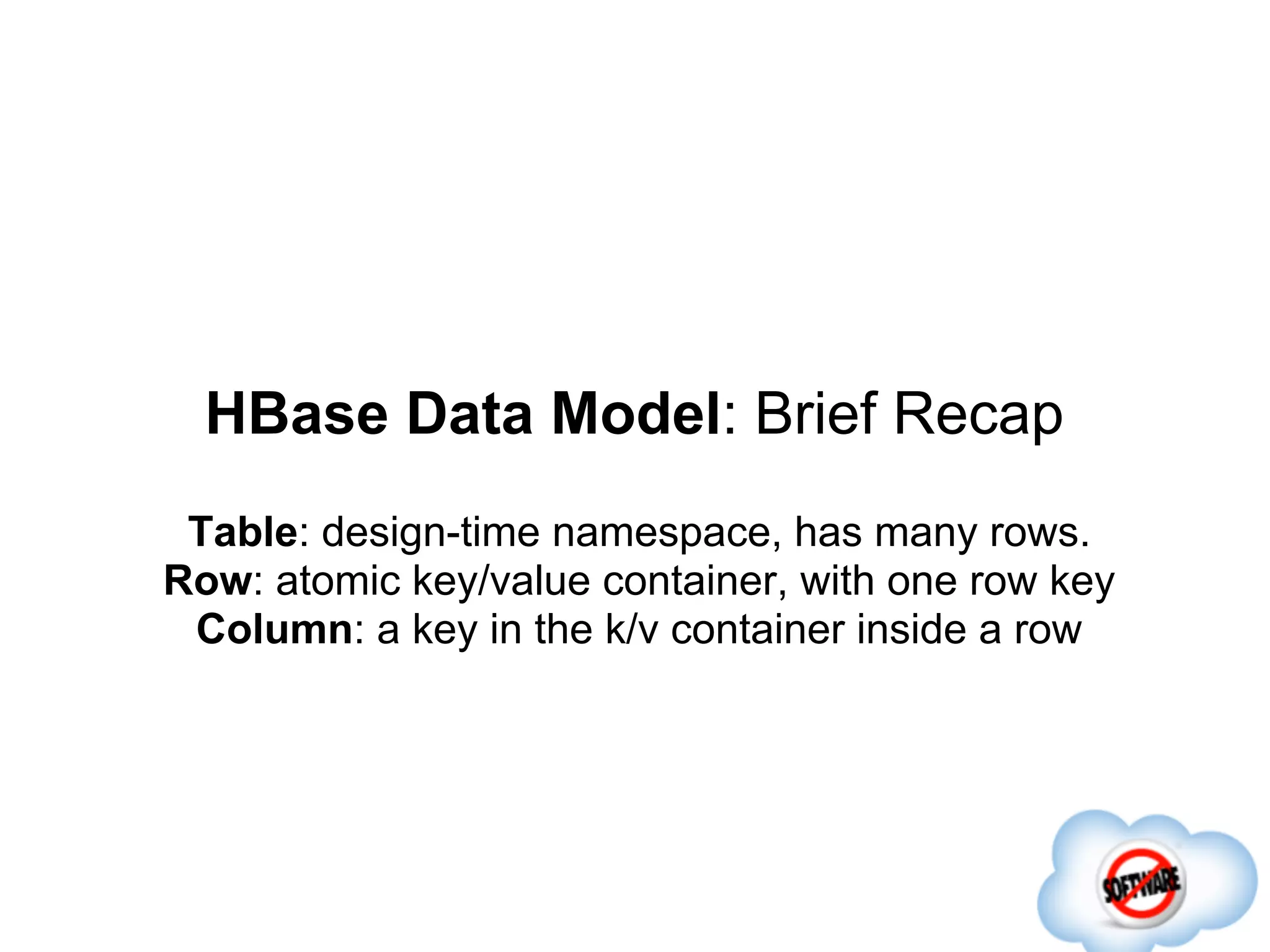 HBase Data Model: Brief Recap
 Table: design-time namespace, has many rows.
Row: atomic key/value container, with one row key
 Column: a key in the k/v container inside a row
 