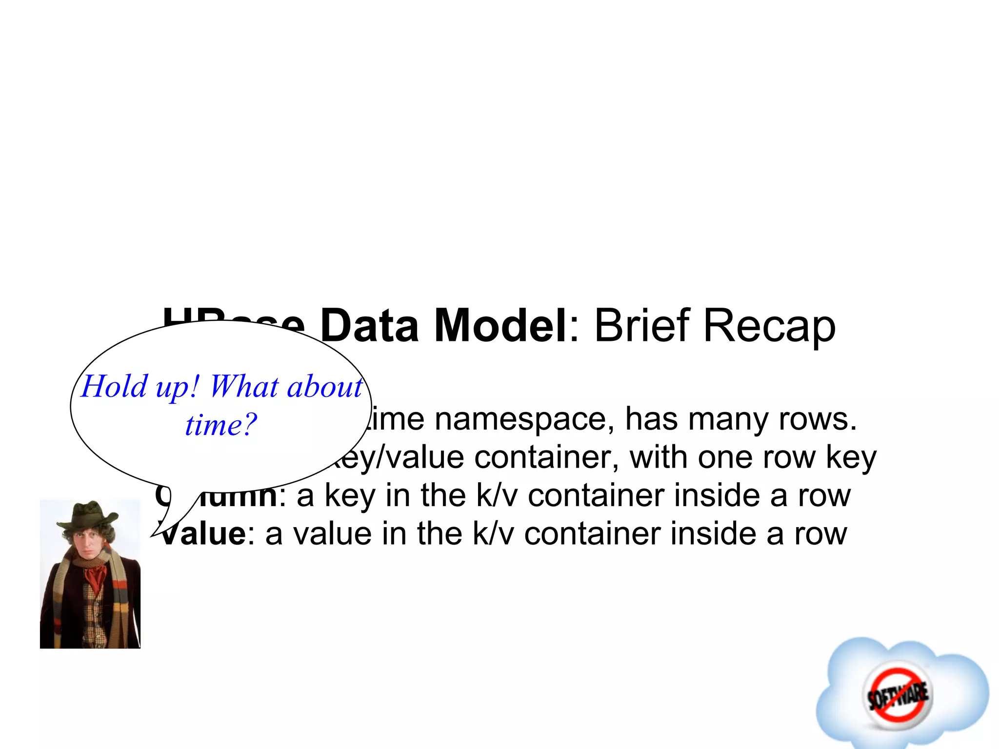HBase Data Model: Brief Recap
Hold up! What about
    Table: design-time namespace, has many rows.
       time?
   Row: atomic key/value container, with one row key
     Column: a key in the k/v container inside a row
     Value: a value in the k/v container inside a row
 
