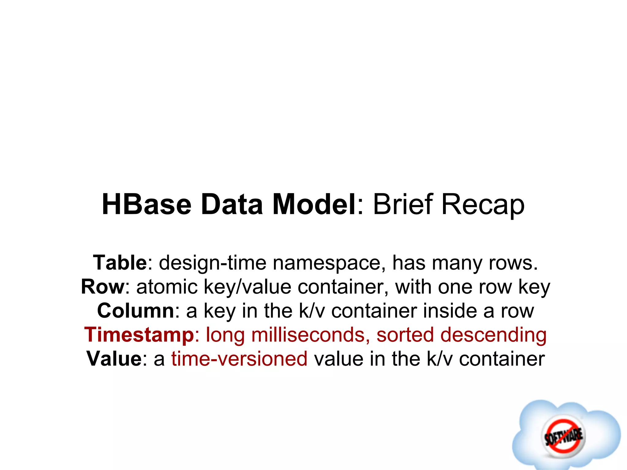 HBase Data Model: Brief Recap
 Table: design-time namespace, has many rows.
Row: atomic key/value container, with one row key
 Column: a key in the k/v container inside a row
Timestamp: long milliseconds, sorted descending
Value: a time-versioned value in the k/v container
 