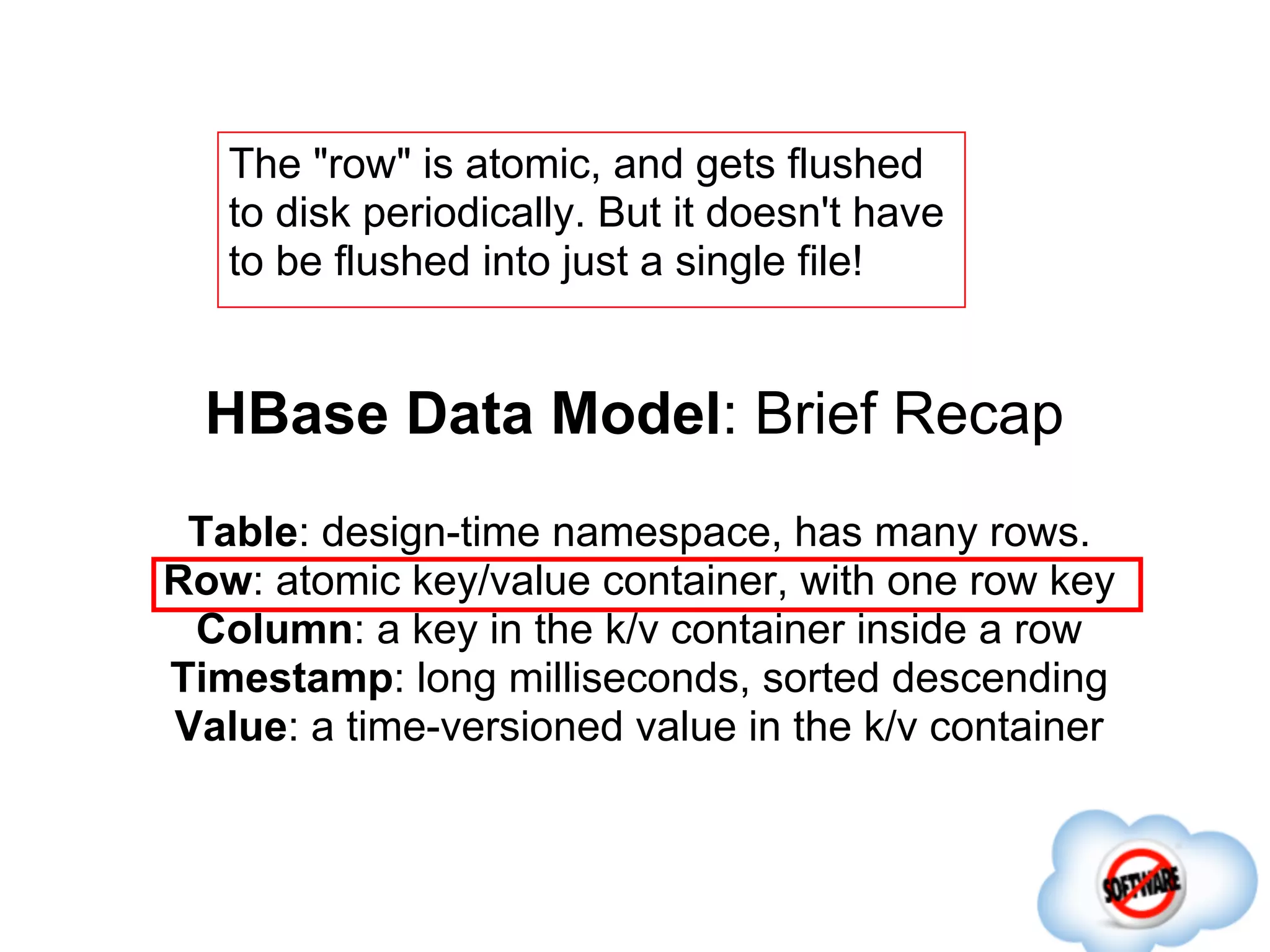 The "row" is atomic, and gets flushed
   to disk periodically. But it doesn't have
   to be flushed into just a single file!


  HBase Data Model: Brief Recap
 Table: design-time namespace, has many rows.
Row: atomic key/value container, with one row key
 Column: a key in the k/v container inside a row
Timestamp: long milliseconds, sorted descending
Value: a time-versioned value in the k/v container
 
