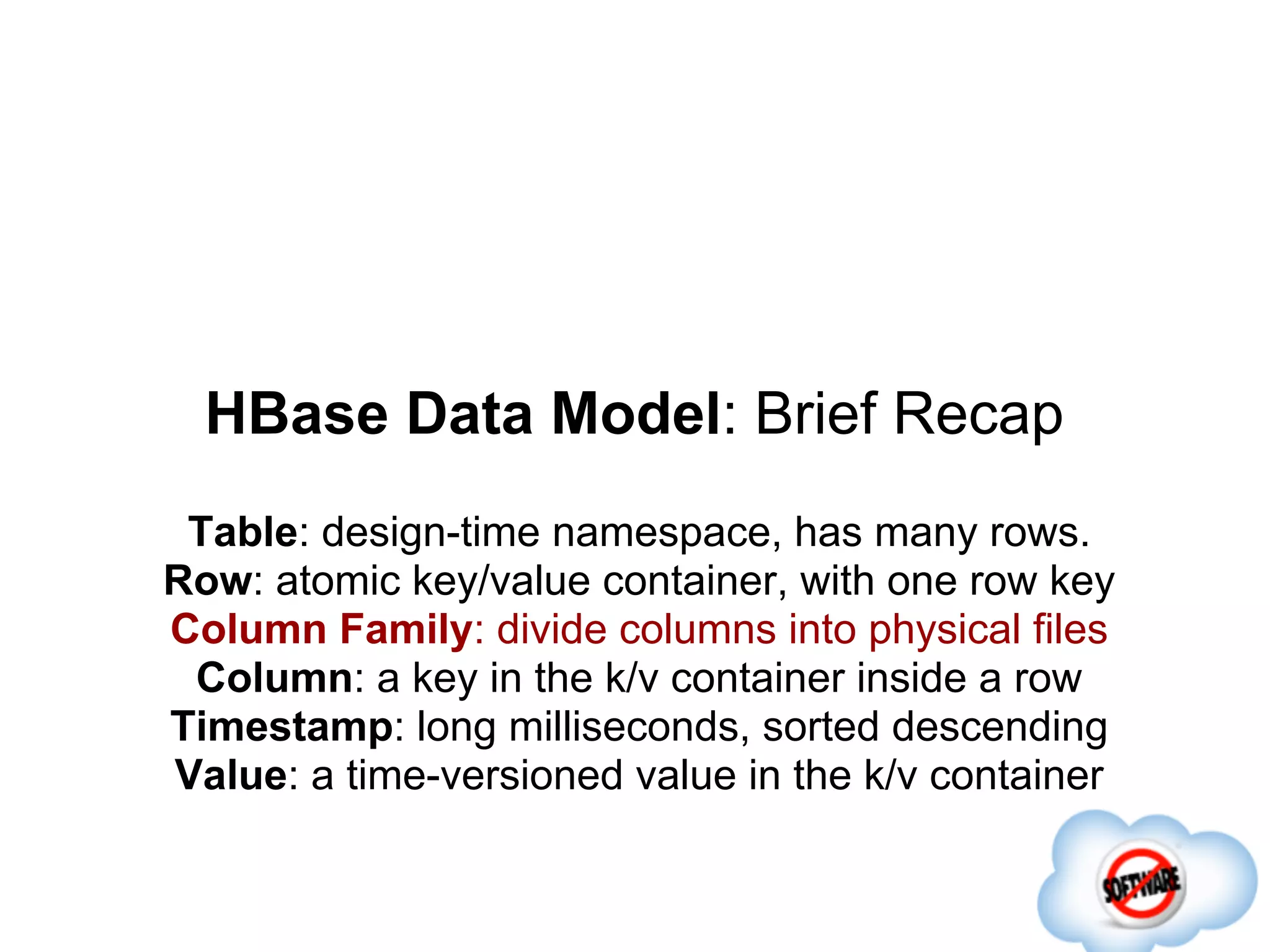 HBase Data Model: Brief Recap
 Table: design-time namespace, has many rows.
Row: atomic key/value container, with one row key
Column Family: divide columns into physical files
 Column: a key in the k/v container inside a row
Timestamp: long milliseconds, sorted descending
Value: a time-versioned value in the k/v container
 