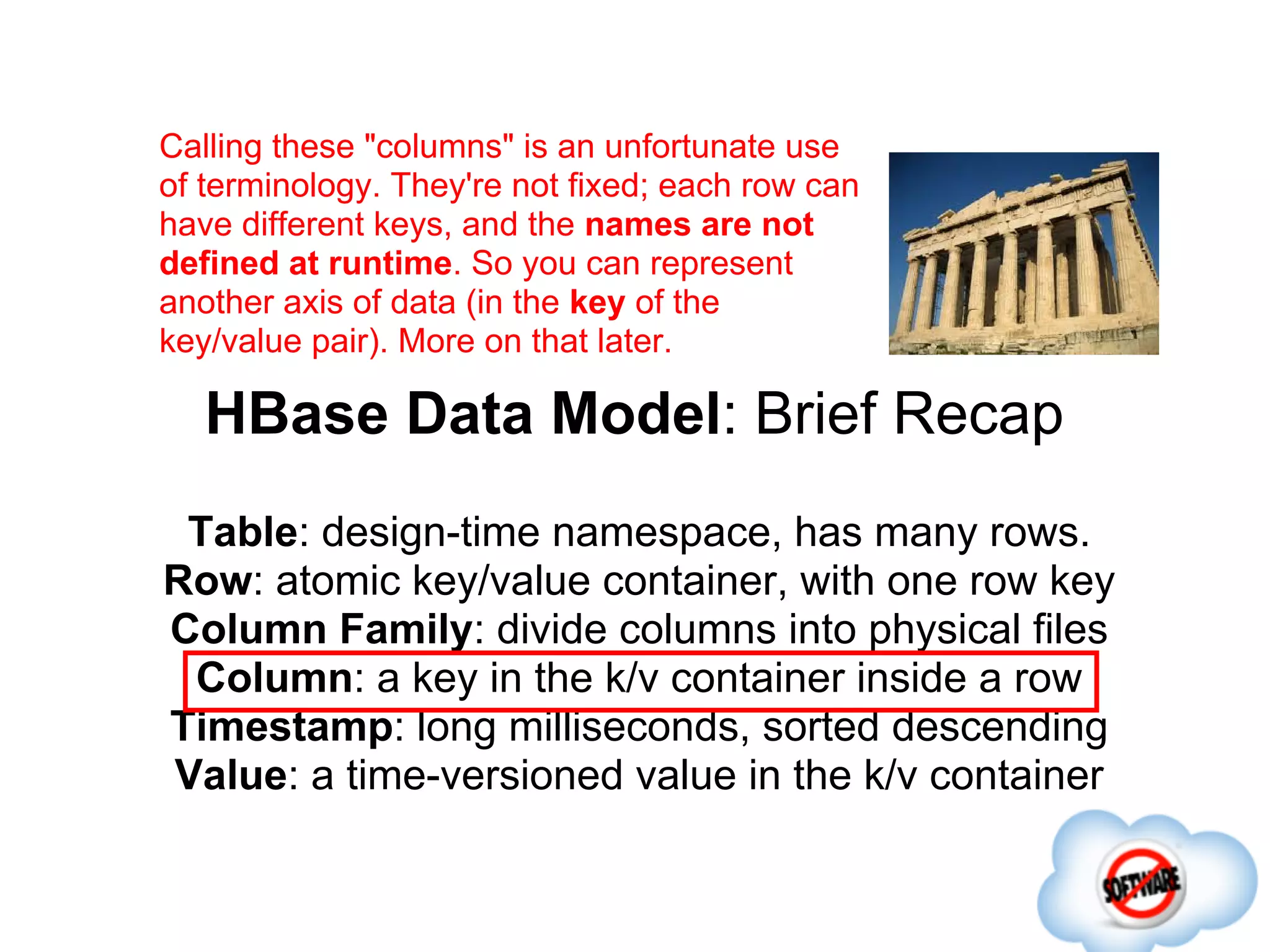Calling these "columns" is an unfortunate use
of terminology. They're not fixed; each row can
have different keys, and the names are not
defined at runtime. So you can represent
another axis of data (in the key of the
key/value pair). More on that later.

   HBase Data Model: Brief Recap
 Table: design-time namespace, has many rows.
Row: atomic key/value container, with one row key
Column Family: divide columns into physical files
 Column: a key in the k/v container inside a row
Timestamp: long milliseconds, sorted descending
Value: a time-versioned value in the k/v container
 