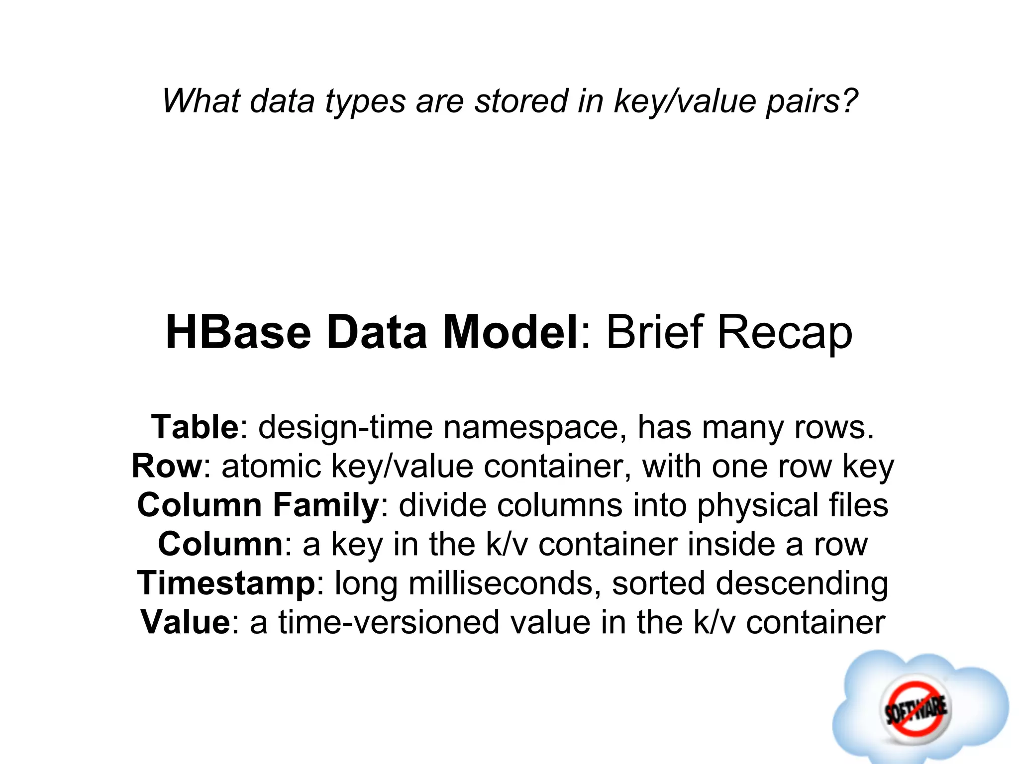 What data types are stored in key/value pairs?




  HBase Data Model: Brief Recap
 Table: design-time namespace, has many rows.
Row: atomic key/value container, with one row key
Column Family: divide columns into physical files
 Column: a key in the k/v container inside a row
Timestamp: long milliseconds, sorted descending
Value: a time-versioned value in the k/v container
 