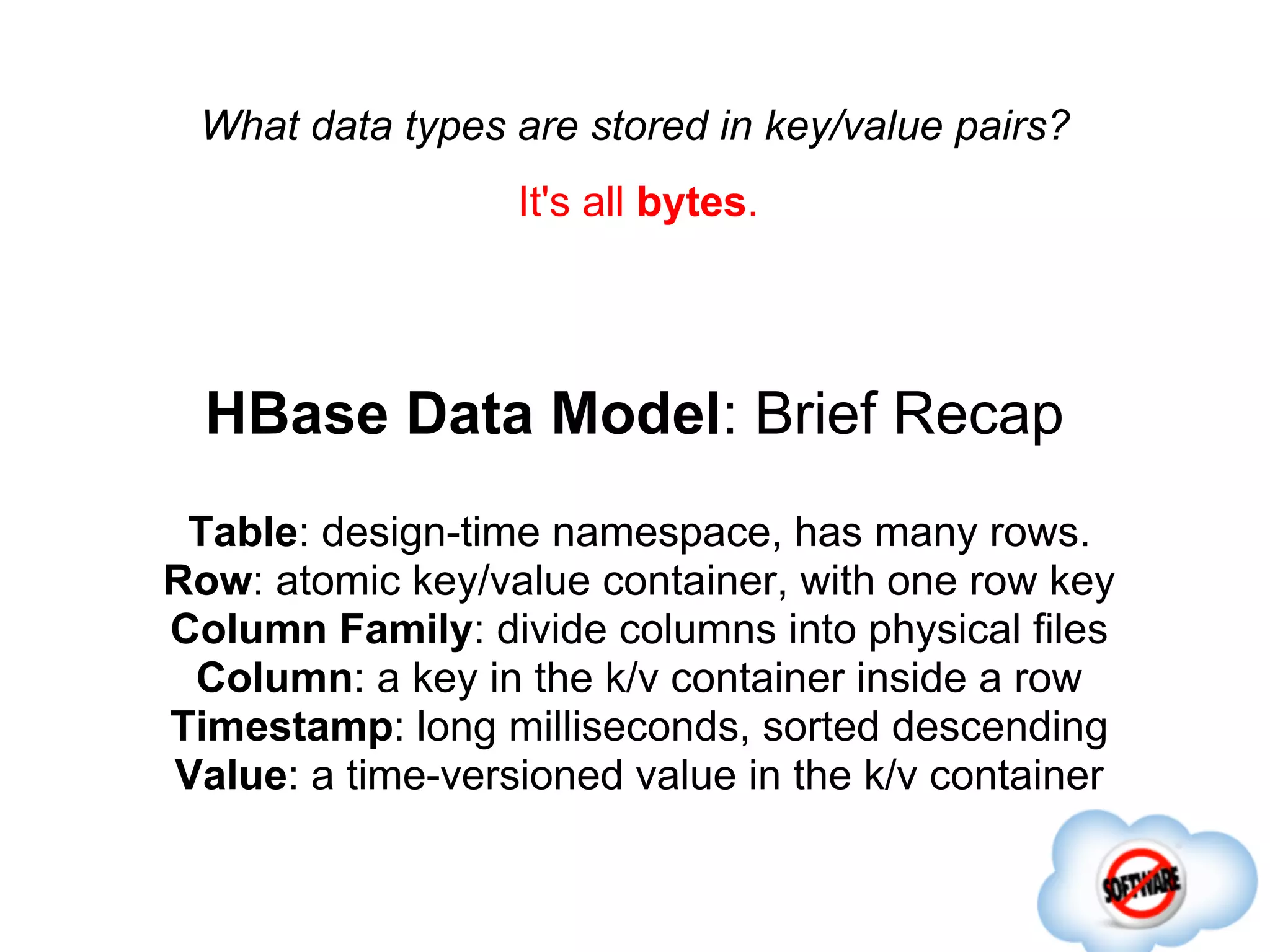What data types are stored in key/value pairs?
                  It's all bytes.




  HBase Data Model: Brief Recap
 Table: design-time namespace, has many rows.
Row: atomic key/value container, with one row key
Column Family: divide columns into physical files
 Column: a key in the k/v container inside a row
Timestamp: long milliseconds, sorted descending
Value: a time-versioned value in the k/v container
 
