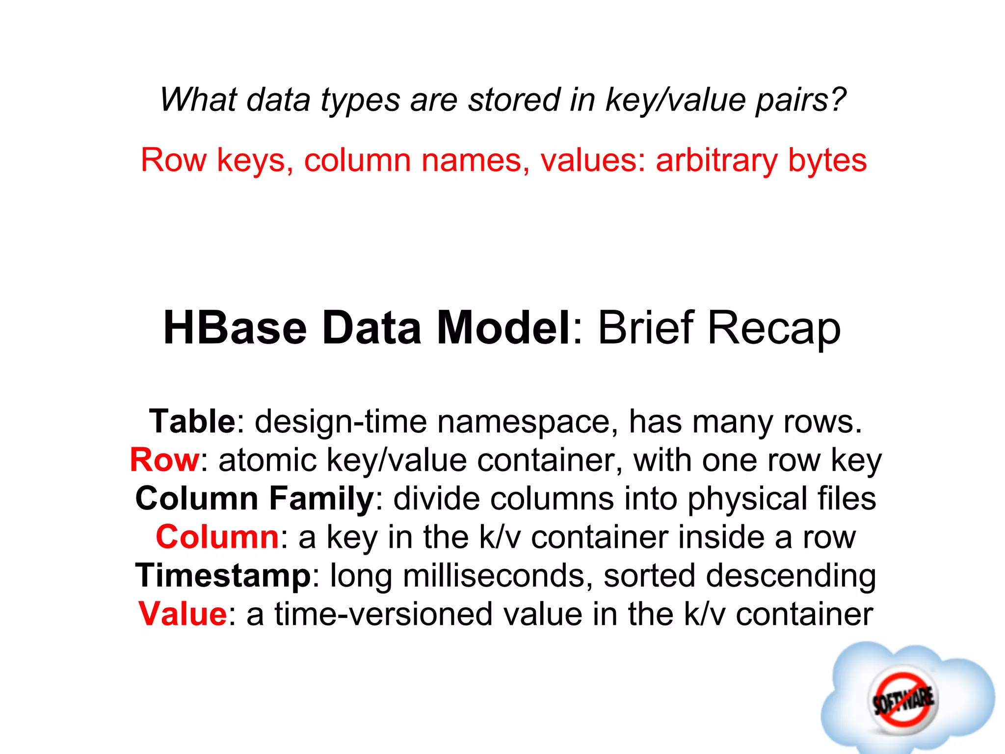 What data types are stored in key/value pairs?
Row keys, column names, values: arbitrary bytes




  HBase Data Model: Brief Recap
 Table: design-time namespace, has many rows.
Row: atomic key/value container, with one row key
Column Family: divide columns into physical files
 Column: a key in the k/v container inside a row
Timestamp: long milliseconds, sorted descending
Value: a time-versioned value in the k/v container
 