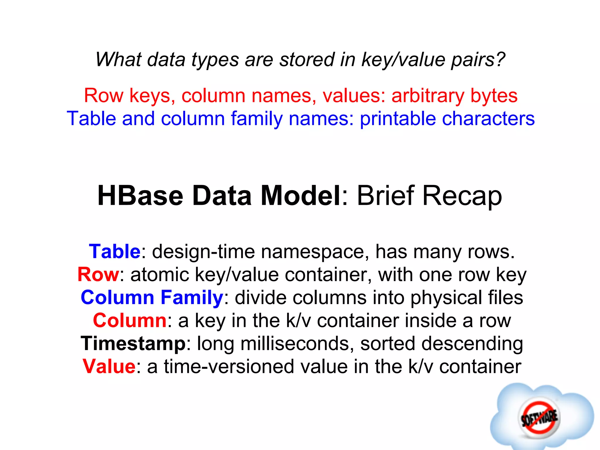What data types are stored in key/value pairs?
 Row keys, column names, values: arbitrary bytes
Table and column family names: printable characters


   HBase Data Model: Brief Recap
  Table: design-time namespace, has many rows.
 Row: atomic key/value container, with one row key
 Column Family: divide columns into physical files
  Column: a key in the k/v container inside a row
 Timestamp: long milliseconds, sorted descending
 Value: a time-versioned value in the k/v container
 