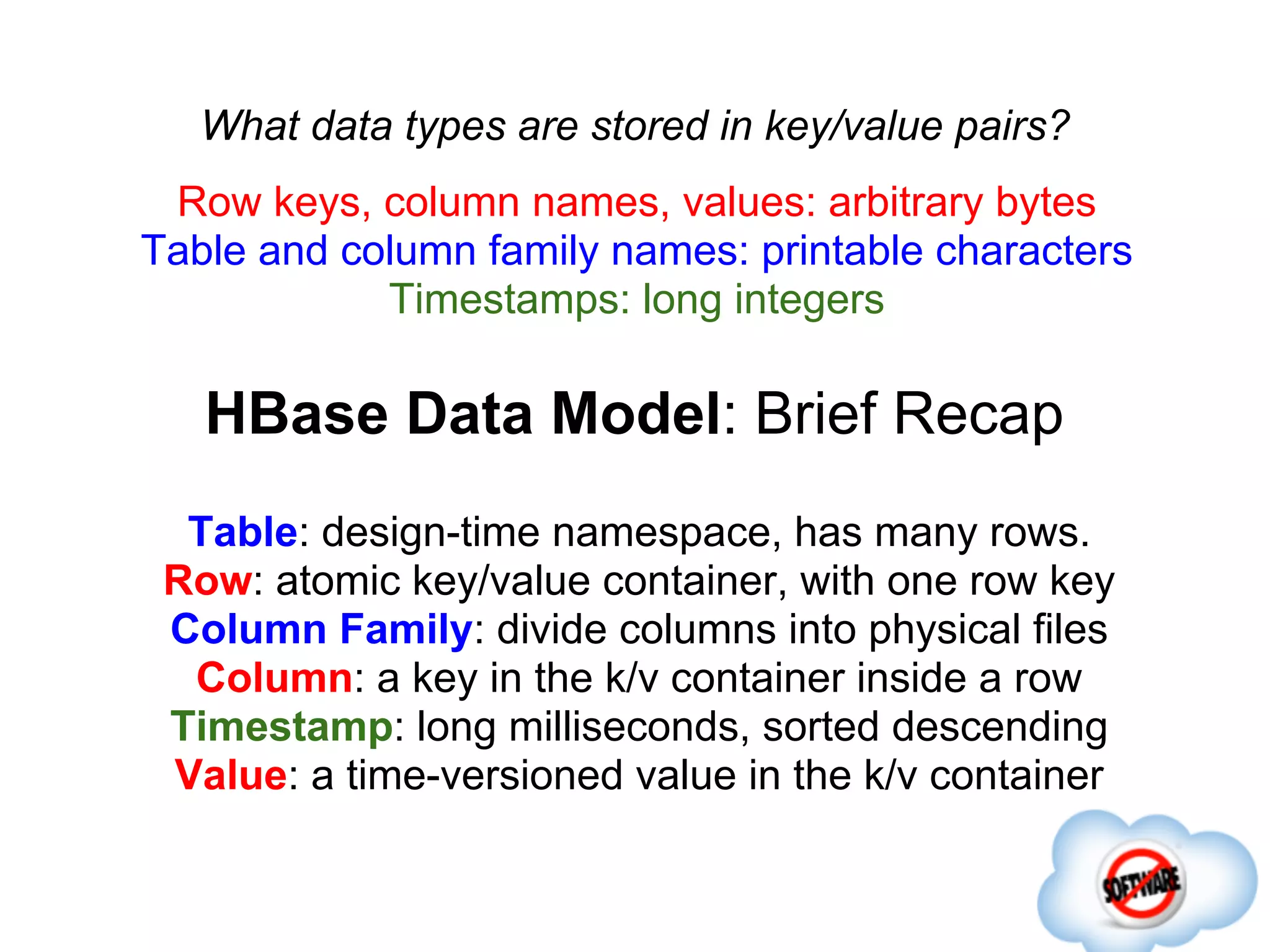 What data types are stored in key/value pairs?
 Row keys, column names, values: arbitrary bytes
Table and column family names: printable characters
            Timestamps: long integers

   HBase Data Model: Brief Recap
  Table: design-time namespace, has many rows.
 Row: atomic key/value container, with one row key
 Column Family: divide columns into physical files
  Column: a key in the k/v container inside a row
 Timestamp: long milliseconds, sorted descending
 Value: a time-versioned value in the k/v container
 