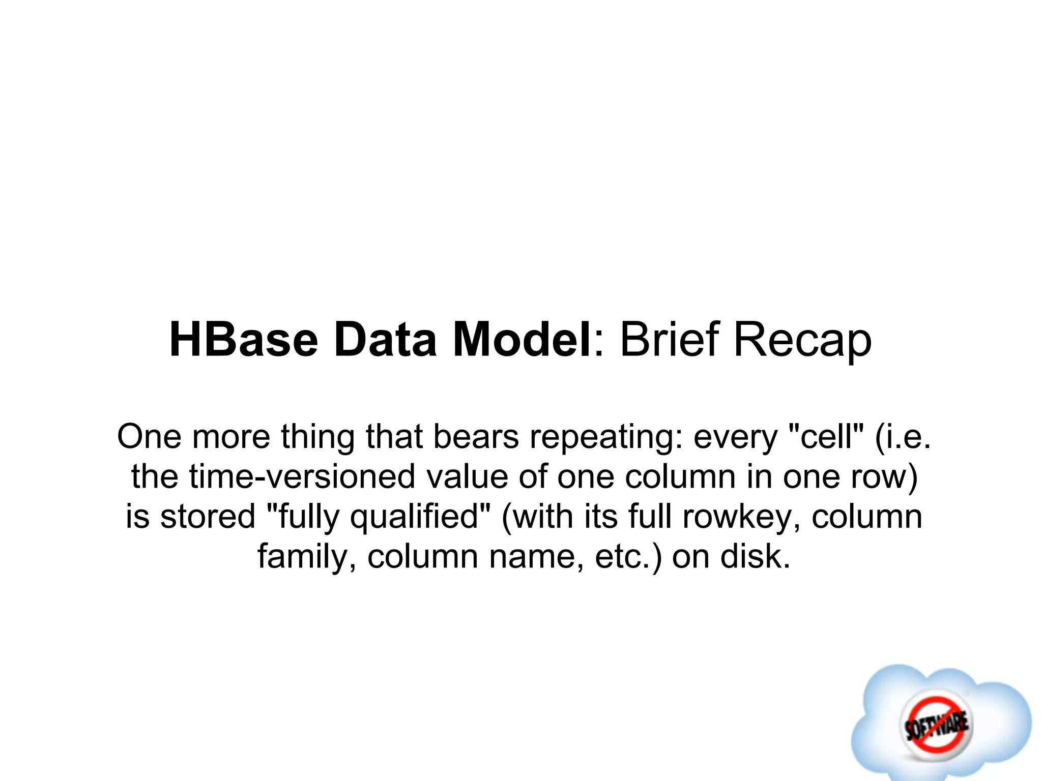 HBase Data Model: Brief Recap
One more thing that bears repeating: every "cell" (i.e.
 the time-versioned value of one column in one row)
is stored "fully qualified" (with its full rowkey, column
         family, column name, etc.) on disk.
 