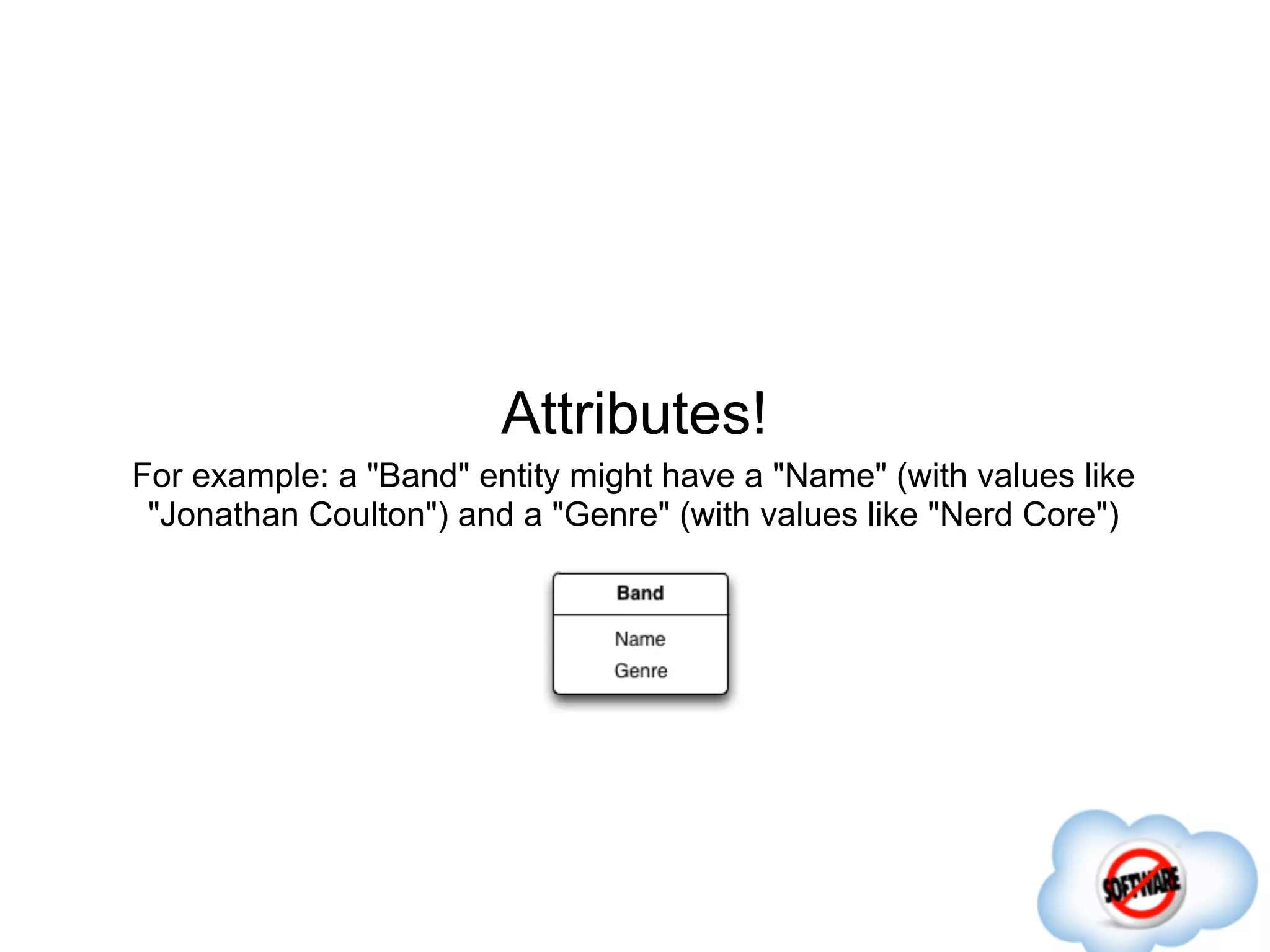 Attributes!
For example: a "Band" entity might have a "Name" (with values like
 "Jonathan Coulton") and a "Genre" (with values like "Nerd Core")
 