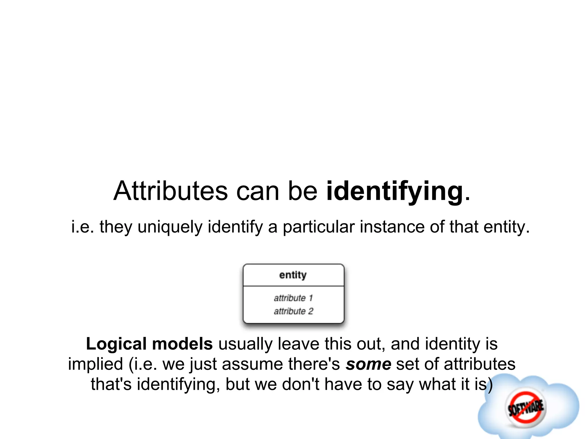 Attributes can be identifying.
i.e. they uniquely identify a particular instance of that entity.




  Logical models usually leave this out, and identity is
implied (i.e. we just assume there's some set of attributes
  that's identifying, but we don't have to say what it is)
 
