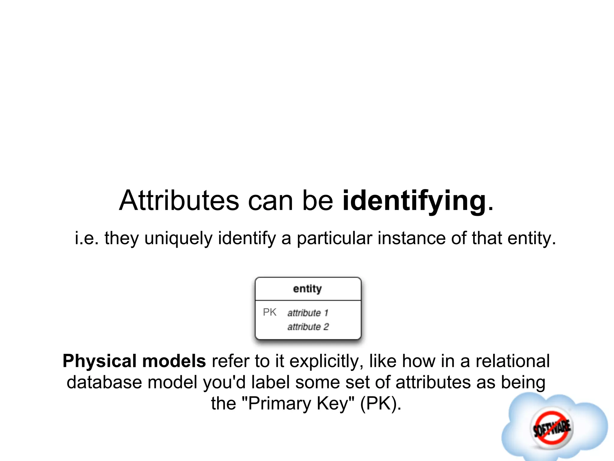 Attributes can be identifying.
 i.e. they uniquely identify a particular instance of that entity.


                          PK




Physical models refer to it explicitly, like how in a relational
database model you'd label some set of attributes as being
                the "Primary Key" (PK).
 