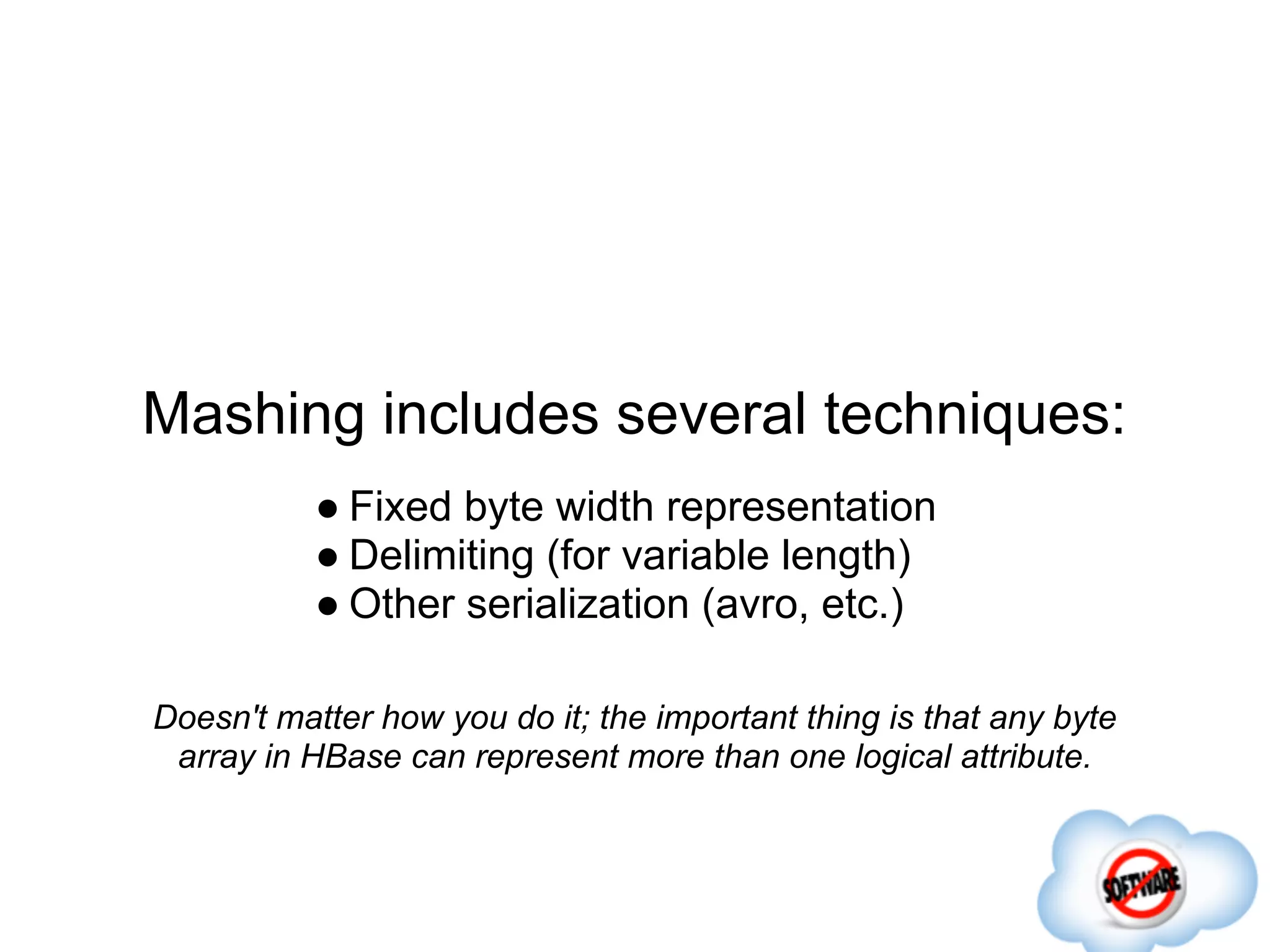 Mashing includes several techniques:
           ● Fixed byte width representation
           ● Delimiting (for variable length)
           ● Other serialization (avro, etc.)

Doesn't matter how you do it; the important thing is that any byte
 array in HBase can represent more than one logical attribute.
 