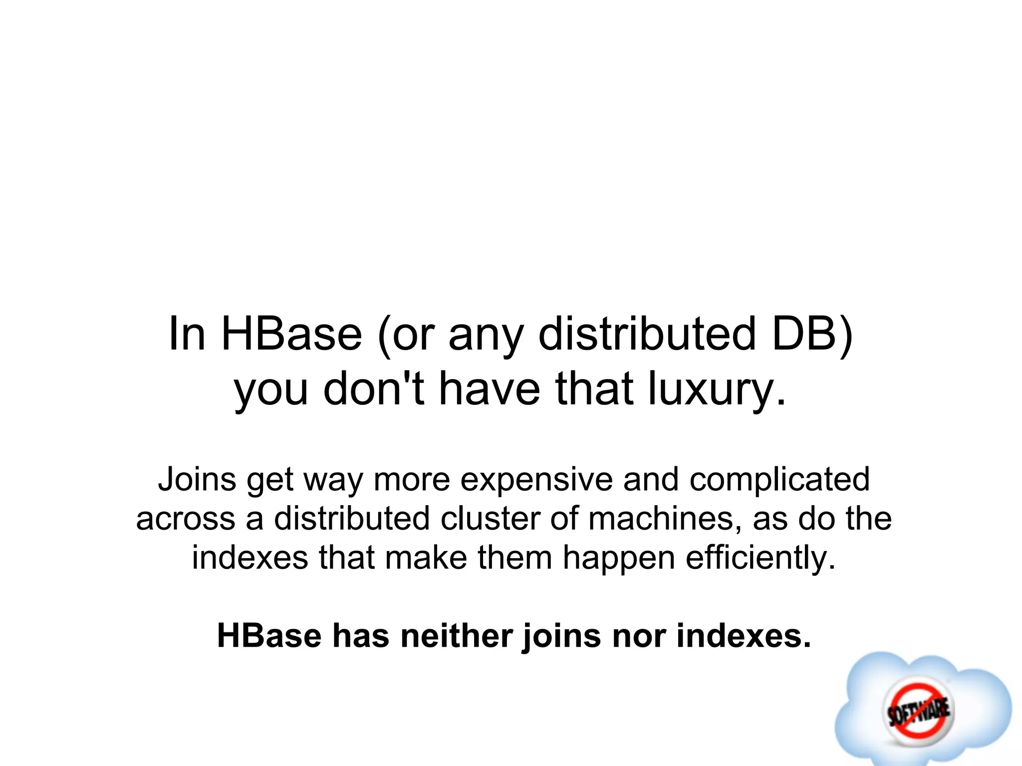 In HBase (or any distributed DB)
     you don't have that luxury.
 Joins get way more expensive and complicated
across a distributed cluster of machines, as do the
   indexes that make them happen efficiently.

     HBase has neither joins nor indexes.
 