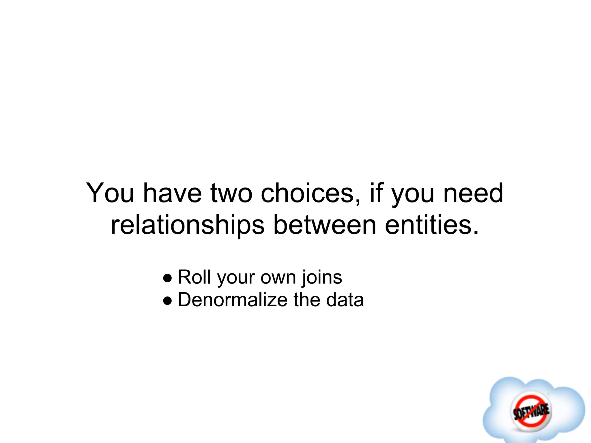 You have two choices, if you need
 relationships between entities.
     ● Roll your own joins
     ● Denormalize the data
 