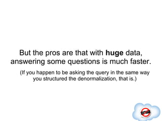 But the pros are that with huge data,
answering some questions is much faster.
  (If you happen to be asking the query in the same way
        you structured the denormalization, that is.)
 