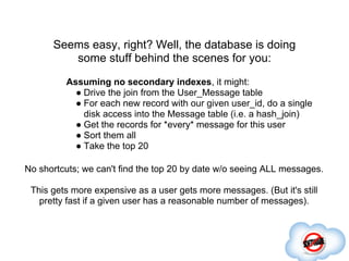 Seems easy, right? Well, the database is doing
         some stuff behind the scenes for you:
         Assuming no secondary indexes, it might:
           ● Drive the join from the User_Message table
           ● For each new record with our given user_id, do a single
             disk access into the Message table (i.e. a hash_join)
           ● Get the records for *every* message for this user
           ● Sort them all
           ● Take the top 20

No shortcuts; we can't find the top 20 by date w/o seeing ALL messages.

 This gets more expensive as a user gets more messages. (But it's still
   pretty fast if a given user has a reasonable number of messages).
 