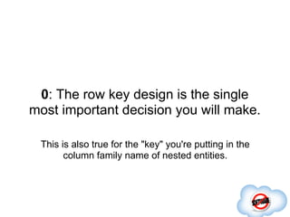 0: The row key design is the single
most important decision you will make.

 This is also true for the "key" you're putting in the
       column family name of nested entities.
 