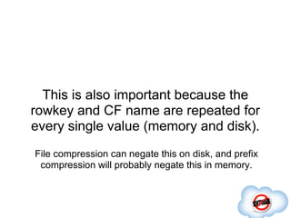 This is also important because the
rowkey and CF name are repeated for
every single value (memory and disk).
File compression can negate this on disk, and prefix
 compression will probably negate this in memory.
 