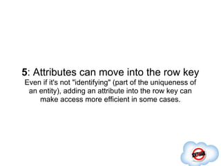 5: Attributes can move into the row key
Even if it's not "identifying" (part of the uniqueness of
 an entity), adding an attribute into the row key can
    make access more efficient in some cases.
 