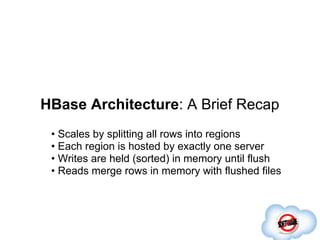 HBase Architecture: A Brief Recap
 • Scales by splitting all rows into regions
 • Each region is hosted by exactly one server
 • Writes are held (sorted) in memory until flush
 • Reads merge rows in memory with flushed files
 