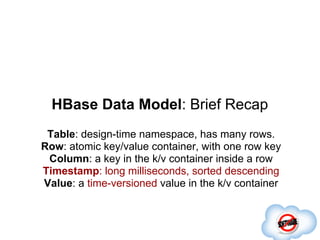 HBase Data Model: Brief Recap
 Table: design-time namespace, has many rows.
Row: atomic key/value container, with one row key
 Column: a key in the k/v container inside a row
Timestamp: long milliseconds, sorted descending
Value: a time-versioned value in the k/v container
 