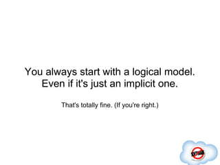 You always start with a logical model.
   Even if it's just an implicit one.
        That's totally fine. (If you're right.)
 