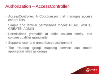 Authorization – AccessController

•
    AccessController: A Coprocessor that manages access
    control lists
•
    Simple and familiar permissions model: READ, WRITE,
    CREATE, ADMIN
•
    Permissions grantable at table, column family, and
    column qualifier granularity
•
    Supports user and group based assignment
•
    The Hadoop group mapping        service    can   model
    application roles as groups
 