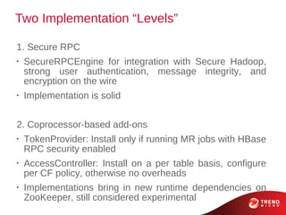 Two Implementation “Levels”

1. Secure RPC
•
    SecureRPCEngine for integration with Secure Hadoop,
    strong user authentication, message integrity, and
    encryption on the wire
•
    Implementation is solid


2. Coprocessor-based add-ons
•
    TokenProvider: Install only if running MR jobs with HBase
    RPC security enabled
•
    AccessController: Install on a per table basis, configure
    per CF policy, otherwise no overheads
•
    Implementations bring in new runtime dependencies on
    ZooKeeper, still considered experimental
 
