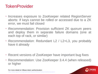 TokenProvider

•
    Increases exposure to ZooKeeper related RegionServer
    aborts: If keys cannot be rolled or accessed due to a ZK
    error, we must fail closed
•
    Recommendation: Provision sufficient ZK quorum peers
    and deploy them in separate failure domains (one at
    each top of rack, or similar)
•
    Recommendation: Redundant L2 / L2+L3, you probably
    have it already

•
    Recent versions of ZooKeeper have important bug fixes
•
    Recommendation: Use ZooKeeper 3.4.4 (when released)
    or higher
    For more detail on HBase token authentication:
    http://wiki.apache.org/hadoop/Hbase/HBaseTokenAuthentication
 