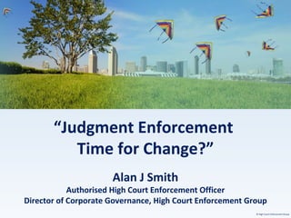 © High Court Enforcement Group
“Judgment Enforcement
Time for Change?”
Alan J Smith
Authorised High Court Enforcement Officer
Director of Corporate Governance, High Court Enforcement Group
 