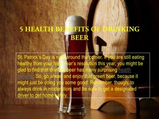 St. Patrick’s Day is right around the corner. If you are still eating
healthy from your New Year’s resolution this year, you might be
glad to find that drinking beer has many surprising health
benefits. So, go ahead and enjoy that green beer, because it
might just be doing you some good! Remember, though, to
always drink in moderation, and be sure to get a designated
driver to get home safely.
 