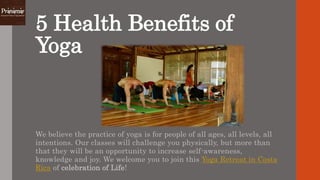 5 Health Benefits of
Yoga
We believe the practice of yoga is for people of all ages, all levels, all
intentions. Our classes will challenge you physically, but more than
that they will be an opportunity to increase self-awareness,
knowledge and joy. We welcome you to join this Yoga Retreat in Costa
Rica of celebration of Life!
 