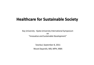 Healthcare for Sustainable Society
Koç University - Kyoto University International Symposium
on
“Innovative and Sustainable Development”
İstanbul, September 8, 2011
Murat Dayanıklı, MD, MPH, MBA
 