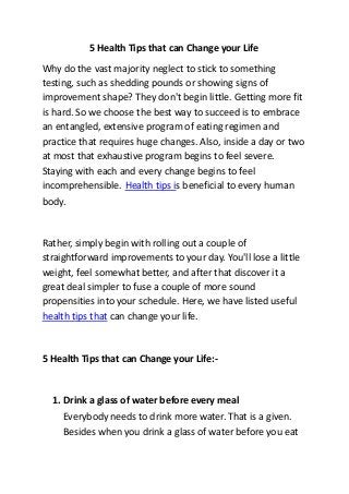 5 Health Tips that can Change your Life
Why do the vast majority neglect to stick to something
testing, such as shedding pounds or showing signs of
improvement shape? They don't begin little. Getting more fit
is hard. So we choose the best way to succeed is to embrace
an entangled, extensive program of eating regimen and
practice that requires huge changes. Also, inside a day or two
at most that exhaustive program begins to feel severe.
Staying with each and every change begins to feel
incomprehensible. Health tips is beneficial to every human
body.
Rather, simply begin with rolling out a couple of
straightforward improvements to your day. You'll lose a little
weight, feel somewhat better, and after that discover it a
great deal simpler to fuse a couple of more sound
propensities into your schedule. Here, we have listed useful
health tips that can change your life.
5 Health Tips that can Change your Life:-
1. Drink a glass of water before every meal
Everybody needs to drink more water. That is a given.
Besides when you drink a glass of water before you eat
 