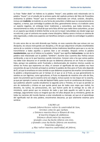 DESCUBRE LA BIBLIA – Nivel Intermedio

Hechos de los Apóstoles

La frase “haber dado” en hebreo es la palabra “masar”, esta palabra está relacionada con la
palabra “musar”; en el estudio de la primera parte del capítulo primero del libro de Proverbios
analizamos la palabra “musar” que se encuentra relacionada con virtud, carácter, disciplina,
incluso con tradición; la tradición es una forma de costumbre o hábito que no necesariamente es
negativo, a menos, que contradiga la palabra de Dios; generalmente vemos a la tradición como
un aspecto negativo, sin embargo tener tradiciones y costumbres, que todos tenemos, no
necesariamente es malo, en virtud de que sería falso afirmar que nadie tiene costumbres, ya que
es un aspecto que desde el ámbito familiar se da con la mayor naturalidad, eso desde luego que
no está mal, y por el contrario nos ayuda a tener disciplina, hábitos sanos e incluso un sistema de
vida organizado, y todos esos aspectos son benéficos siempre y cuando no contradigan la palabra
de Dios.
En este verso dos se nos está diciendo que Yeshúa, en esos cuarenta días que estuvo con sus
discípulos, les estuvo instruyendo con disciplina, a fin de que adquirieran virtudes enseñándoles
acerca de su carácter e incluso transmitiendo ciertas tradiciones benéficas para que a su vez las
transmitieran a todos aquellos a quienes iban a ser enviados. Después vemos la palabra
mandamientos, que en el hebreo es la palabra “oraots” que significa instrucciones. La raíz de la
palabra está relacionada con la palabra “sembrar”; durante esos cuarenta días Yeshúa estuvo
sembrando, y eso es lo que hacemos cuando instruimos. Conocer esto a los que somos padres
nos debe traer descanso en el sentido de que no debemos afanarnos en ver fruto en nuestros
hijos, porque nos podemos sentir frustrados y desilusionados de nosotros mismos cuando no
vemos los frutos que esperamos en ellos; el conocer el significado de esta palabra nos hace
conscientes de que la función principal es sembrar la palabra de Dios pero el fruto sólo depende
de Él, así que la enseñanza en este sentido es que debemos ocuparnos de enseñar correctamente
la palabra y despreocuparnos por el tiempo en el que se ve el fruto, ya que generalmente la
siembra es con lágrimas, como agricultores, el fruto no depende de nosotros sino sólo de Dios,
quien nos prometió que la cosecha sería con alegría, incluso quizás no nos toque ver la cosecha,
ya que por ejemplo si vemos la vida del Apóstol Pablo, quien murió en condiciones de tristeza, lo
que podemos advertir cuando estudiamos la segunda carta a Timoteo, en la que se percibe un
aire de melancolía y tristeza en que quizás pensó que de todos esos viajes que realizó, los
desvelos, las luchas, las persecuciones, etc. que fueron parte de la entrega de su vida al
ministerio, quizá pensó que no sirvieron de nada y que todo aquello no valió la pena, sin
embargo, seguramente nunca se imaginó que dos mil años después de su ministerio, gentes de
todas las naciones del mundo íbamos a estar estudiando su mensaje, así que en el aprendizaje
del significado real de esta palabra, encontramos descanso, ya que solamente estamos para
sembrar.
SALMO 126
1 Cuando Jehová hiciere volver la cautividad de Sion,
Seremos como los que sueñan.
2 Entonces nuestra boca se llenará de risa,
Y nuestra lengua de alabanza;
Entonces dirán entre las naciones:
Grandes cosas ha hecho Jehová con éstos.
3 Grandes cosas ha hecho Jehová con nosotros;
Estaremos alegres.
4 Haz volver nuestra cautividad, oh Jehová,

www.descubrelabiblia.org

Pág - 10 -

 