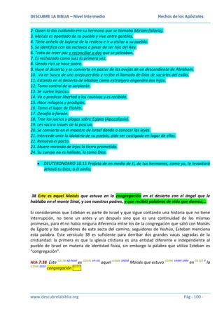 DESCUBRE LA BIBLIA – Nivel Intermedio

Hechos de los Apóstoles

2. Quien lo iba cuidando era su hermana que se llamaba Miriam (María).
3. Moisés es apartado de su pueblo y vive entre gentiles.
4. Tiene anhelo de bajarse de la realeza e ir a visitar a su pueblo.
5. Se identifica con los esclavos a pesar de ser hijo del Rey.
6. Trata de traer paz y reconciliar a dos que se peleaban.
7. Es rechazado como juez la primera vez.
8. Siendo rico se hace pobre.
9. Huye al desierto y se convierte en pastor de las ovejas de un descendiente de Abraham.
10. Va en busca de una oveja perdida y recibe el llamado de Dios de sacarles del exilio.
11. Estando en el desierto de Madian como extranjero engendra dos hijos.
12. Toma control de la serpiente.
13. Se vuelve leproso.
14. Va a predicar libertad a los cautivos y es recibido.
15. Hace milagros y prodigios.
16. Toma el lugar de Elohim.
17. Desafía a faraón.
18. Trae los juicios y plagas sobre Egipto (Apocalipsis).
19. Les saca a través de la pascua.
20. Se convierte en el maestro de Israel dando a conocer las leyes.
21. Intercede ante la idolatría de su pueblo, pide ser castigado en lugar de ellos.
22. Renueva el pacto.
23. Muere mirando de lejos la tierra prometida.
24. Su cuerpo no es hallado, lo toma Dios.
DEUTERONOMIO 18.15 Profeta de en medio de ti, de tus hermanos, como yo, te levantará
Jehová tu Dios; a él oiréis;

38 Este es aquel Moisés que estuvo en la congregación en el desierto con el ángel que le
hablaba en el monte Sinaí, y con nuestros padres, y que recibió palabras de vida que darnos;…
Si consideramos que Esteban es parte de Israel y que sigue contando una historia que no tiene
interrupción, no tiene un antes y un después sino que es una continuidad de las mismas
promesas, para él no había ninguna diferencia entre los de la congregación que salió con Moisés
de Egipto y los seguidores de esta secta del camino, seguidores de Yeshúa, Esteban menciona
esta palabra. Este versículo 38 es suficiente para derribar dos grandes vacas sagradas de la
cristiandad: la primera es que la iglesia cristiana es una entidad diferente e independiente al
pueblo de Israel en materia de identidad física, sin embargo la palabra que utiliza Esteban es
“congregación”.
Hch 7:38 Este G3778 RD-NSM es G2076 VP-I3S aquel G3588 DNSM Moisés que estuvo G1096 VAMP-SNM en G1722 P la
G3588 DDSF
congregación G1577

www.descubrelabiblia.org

Pág - 100 -

 