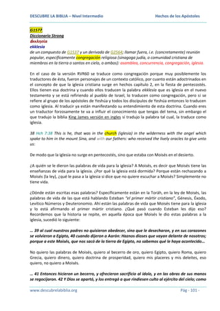 DESCUBRE LA BIBLIA – Nivel Intermedio

Hechos de los Apóstoles

G1577
Diccionario Strong
ἐκκλησία
ekklesía
de un compuesto de G1537 y un derivado de G2564; llamar fuera, i.e. (concretamente) reunión
popular, específicamente congregación religiosa (sinagoga judía, o comunidad cristiana de
miembros en la tierra o santos en cielo, o ambos): asamblea, concurrencia, congregación, iglesia.
En el caso de la versión RVR60 se traduce como congregación porque muy posiblemente los
traductores de ésta, fueron personajes de un contexto católico, por cuanto están adoctrinados en
el concepto de que la iglesia cristiana surge en hechos capítulo 2, en la fiesta de pentecostés.
Ellos tienen esa doctrina y cuando ellos traducen la palabra ekklesía que es iglesia en el nuevo
testamento y se está refiriendo al pueblo de Israel, lo traducen como congregación, pero si se
refiere al grupo de los apóstoles de Yeshúa y todos los discípulos de Yeshúa entonces lo traducen
como iglesia. Al traducir ya están manifestando su entendimiento de esta doctrina. Cuando eres
un traductor forzosamente te va a influir el conocimiento que tengas del tema, sin embargo el
que tradujo la biblia King James versión en ingles sí tradujo la palabra tal cual, la traduce como
iglesia.
38 Hch 7:38 This is he, that was in the church (iglesia) in the wilderness with the angel which
spake to him in the mount Sina, and with our fathers: who received the lively oracles to give unto
us:
De modo que la iglesia no surge en pentecostés, sino que estaba con Moisés en el desierto.
¿A quién se le dieron las palabras de vida para la iglesia? A Moisés, es decir que Moisés tiene las
enseñanzas de vida para la iglesia. ¿Por qué la iglesia está dormida? Porque están rechazando a
Moisés (la ley), ¿qué le pasa a la iglesia si dice que no quiere escuchar a Moisés? Simplemente no
tiene vida.
¿Dónde están escritas esas palabras? Específicamente están en la Toráh, en la ley de Moisés, las
palabras de vida de las que está hablando Esteban “el primer mártir cristiano”, Génesis, Éxodo,
Levítico Números y Deuteronomio. Ahí están las palabras de vida que Moisés tiene para la iglesia
y lo está afirmando el primer mártir cristiano. ¿Qué pasó cuando Esteban les dijo eso?
Recordemos que la historia se repite, en aquella época que Moisés le dio estas palabras a la
iglesia, sucedió lo siguiente:
… 39 al cual nuestros padres no quisieron obedecer, sino que le desecharon, y en sus corazones
se volvieron a Egipto, 40 cuando dijeron a Aarón: Haznos dioses que vayan delante de nosotros;
porque a este Moisés, que nos sacó de la tierra de Egipto, no sabemos qué le haya acontecido…
No quiero las palabras de Moisés, quiero al becerro de oro, quiero Egipto, quiero Roma, quiero
Grecia, quiero dinero, quiero doctrina de prosperidad, quiero mis placeres y mis deleites, eso
quiero, no quiero a Moisés.
… 41 Entonces hicieron un becerro, y ofrecieron sacrificio al ídolo, y en las obras de sus manos
se regocijaron. 42 Y Dios se apartó, y los entregó a que rindiesen culto al ejército del cielo; como
www.descubrelabiblia.org

Pág - 101 -

 