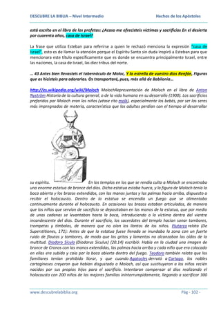 DESCUBRE LA BIBLIA – Nivel Intermedio

Hechos de los Apóstoles

está escrito en el libro de los profetas: ¿Acaso me ofrecisteis víctimas y sacrificios En el desierto
por cuarenta años, casa de Israel?
La frase que utiliza Esteban para referirse a quien le rechazó menciona la expresión “casa de
Israel”, esto es de llamar la atención porque el Espíritu Santo sin duda inspiró a Esteban para que
mencionara este título específicamente que es donde se encuentra principalmente Israel, entre
las naciones, la casa de Israel, las diez tribus del norte.
… 43 Antes bien llevasteis el tabernáculo de Moloc, Y la estrella de vuestro dios Renfán, Figuras
que os hicisteis para adorarlas. Os transportaré, pues, más allá de Babilonia…
http://es.wikipedia.org/wiki/Moloch MolochRepresentación de Moloch en el libro de Anton
Nyström Historia de la cultura general, o de la vida humana en su desarrollo (1900). Los sacrificios
preferidos por Moloch eran los niños (véase rito molk), especialmente los bebés, por ser los seres
más impregnados de materia, característica que los adultos perdían con el tiempo al desarrollar

su espíritu.
En los templos en los que se rendía culto a Moloch se encontraba
una enorme estatua de bronce del dios. Dicha estatua estaba hueca, y la figura de Moloch tenía la
boca abierta y los brazos extendidos, con las manos juntas y las palmas hacia arriba, dispuesto a
recibir el holocausto. Dentro de la estatua se encendía un fuego que se alimentaba
continuamente durante el holocausto. En ocasiones los brazos estaban articulados, de manera
que los niños que servían de sacrificio se depositaban en las manos de la estatua, que por medio
de unas cadenas se levantaban hasta la boca, introduciendo a la víctima dentro del vientre
incandescente del dios. Durante el sacrificio, los sacerdotes del templo hacían sonar tambores,
trompetas y tímbalos, de manera que no oían los llantos de los niños. Plutarco relata (De
Superstitiones, 171): Antes de que la estatua fuese llenada se inundaba la zona con un fuerte
ruido de flautas y tambores, de modo que los gritos y lamentos no alcanzaban los oídos de la
multitud. Diodoro Sículo (Diodorus Siculus) (20.14) escribió: Había en la ciudad una imagen de
bronce de Cronos con las manos extendidas, las palmas hacia arriba y cada niño que era colocado
en ellas era subido y caía por la boca abierta dentro del fuego. Teodoro también relata que los
familiares tenían prohibido llorar, y que cuando Agatocles derrotó a Cartago, los nobles
cartagineses creyeron que habían disgustado a Moloch, así que sustituyeron a los niños recién
nacidos por sus propios hijos para el sacrificio. Intentaron compensar al dios realizando el
holocausto con 200 niños de las mejores familias ininterrumpidamente, llegando a sacrificar 300

www.descubrelabiblia.org

Pág - 102 -

 