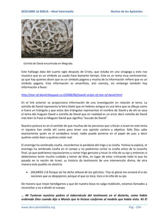 DESCUBRE LA BIBLIA – Nivel Intermedio

Hechos de los Apóstoles

Estrella de David encontrada en Meguido.

Este hallazgo data del cuarto siglo después de Cristo, que estaba en una sinagoga y esto nos
muestra que es un símbolo ya usado hace bastante tiempo. Este es un tema muy controversial,
ya que hay quienes dicen que es un símbolo pagano y mucha de la información refiere que es un
símbolo pagano. Esta información es amarillista, anti sionista, sin embargo también hay
información a favor:
http://star-of-david.blogspot.co.il/2006/06/jewish-origin-of-star-of-david.html
En el link anterior se proporciona información de una investigación en relación al tema. La
estrella de David representa la letra Dalet que en hebreo antiguo es una letra que se dibuja como
si fuera un triángulo y que estos dos triángulos representan el nombre de David y de ahí se saca
el tema del maguen David o estrella de David que en realidad es un error decir estrella de David
más bien la frase es Maguen David que significa “escudo de David”.
Nuestra postura es en el sentido de que muchas de las personas que critican a Israel en este tema
ni siquiera han vivido ahí como para tener una opinión certera y objetiva. Sólo Dios sabe
exactamente quién es el verdadero Israel, nadie puede ponerse en el papel de juez y decir
quiénes están bien y quiénes están mal.
El enemigo ha sembrado cizaña, recordemos la parábola del trigo y la cizaña. Yeshúa la explicó, el
enemigo ha sembrado cizaña en el campo y no podremos cortar la cizaña antes de la cosecha
final, ya que podríamos equivocarnos y cortar trigo genuino y tocar la niña de su ojo y entonces sí
deberíamos tener mucho cuidado y temor de Dios, en lugar de estar criticando todo lo que ha
pasado en la nación de Israel, su historia da testimonio de una intervención divina, de otra
manera este pueblo no existiría.
ZACARÍAS 2.8 Porque así ha dicho Jehová de los ejércitos: Tras la gloria me enviará él a las
naciones que os despojaron; porque el que os toca, toca a la niña de su ojo.
De manera que mejor bendigamos y que de nuestra boca no salga maldición, estamos llamados a
reconciliar y no a dividir el cuerpo.
… 44 Tuvieron nuestros padres el tabernáculo del testimonio en el desierto, como había
ordenado Dios cuando dijo a Moisés que lo hiciese conforme al modelo que había visto. 45 El
www.descubrelabiblia.org

Pág - 104 -

 