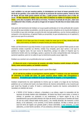 DESCUBRE LA BIBLIA – Nivel Intermedio

Hechos de los Apóstoles

cual, recibido a su vez por nuestros padres, lo introdujeron con Josué al tomar posesión de la
tierra de los gentiles, a los cuales Dios arrojó de la presencia de nuestros padres, hasta los días
de David. 46 Este halló gracia delante de Dios, y pidió proveer tabernáculo para el Dios de
Jacob. 47 Mas Salomón le edificó casa; 48 si bien el Altísimo no habita en templos hechos de
mano, como dice el profeta: 49 El cielo es mi trono, Y la tierra el estrado de mis pies. ¿Qué casa
me edificaréis? dice el Señor; ¿O cuál es el lugar de mi reposo? 50 ¿No hizo mi mano todas estas
cosas?...
Esta parte del testimonio de Esteban es la que quedó sembrada en lo más profundo del corazón
de uno de los que estaban acusándole, uno de los que serían cómplices en la muerte de Esteban y
lo increíble es que este enemigo usa parte de este mensaje poderoso, usa las mismas palabras al
compartir a los atenienses, el apóstol Pablo ya convertido, lo que estudiaremos en el capítulo 9,
pero una vez que él se convierte.
HECHOS 17.4 El Dios que hizo el mundo y todas las cosas que en él hay, siendo Señor del
cielo y de la tierra, no habita en templos hechos por manos humanas,
Pablo usó literalmente lo que dijo Esteban, lo que quiere decir que el apóstol Pablo quizás en este
momento estaba crujiendo sus dientes, estaba muy enojado, pero aquí vamos a ver que la
palabra no regresa vacía. Así que nunca te desanimes, porque no sabes el impacto que tu
testimonio tendrá ante tus enemigos, quizás a quienes les estás compartiendo este mensaje te
quisieran apedrear, pero tú no sabes lo que tu testimonio pueda causar algún día.
Esteban va a concluir con un profundo amor por su pueblo.
… 51 ¡Duros de cerviz, e incircuncisos de corazón y de oídos! Vosotros resistís siempre al Espíritu
Santo; como vuestros padres, así también vosotros…
Moraleja: Israel siempre ha rechazado a aquel a quien Dios eligió.
… 52 ¿A cuál de los profetas no persiguieron vuestros padres? Y mataron a los que anunciaron
de antemano la venida del Justo, de quien vosotros ahora habéis sido entregadores y
matadores; 53 vosotros que recibisteis la ley por disposición de ángeles, y no la guardasteis…
Esteban simplemente les está repitiendo lo mismo que se repite a lo largo de las Escrituras,
podemos ver un rechazo de Israel a las leyes divinas de manera contundente y nos muestra por
qué Israel fue llevado al exilio. El texto a continuación muestra de manera contundente la
necedad y la rebelión de Israel:
2 REYES 17.33 Temían a Jehová, y honraban a sus dioses, según la costumbre de las
naciones de donde habían sido trasladados. 34 Hasta hoy hacen como antes: ni temen a
Jehová, ni guardan sus estatutos ni sus ordenanzas, ni hacen según la ley y los
mandamientos que prescribió Jehová a los hijos de Jacob, al cual puso el nombre de Israel;
35 con los cuales Jehová había hecho pacto, y les mandó diciendo: No temeréis a otros
dioses, ni los adoraréis, ni les serviréis, ni les haréis sacrificios. 36 Mas a Jehová, que os
sacó de tierra de Egipto con grande poder y brazo extendido, a éste temeréis, y a éste
adoraréis, y a éste haréis sacrificio. 37 Los estatutos y derechos y ley y mandamientos que
www.descubrelabiblia.org

Pág - 105 -

 