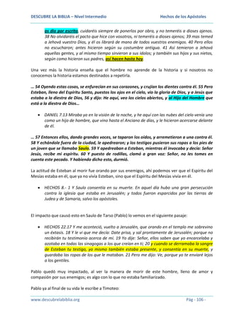 DESCUBRE LA BIBLIA – Nivel Intermedio

Hechos de los Apóstoles

os dio por escrito, cuidaréis siempre de ponerlos por obra, y no temeréis a dioses ajenos.
38 No olvidaréis el pacto que hice con vosotros, ni temeréis a dioses ajenos; 39 mas temed
a Jehová vuestro Dios, y él os librará de mano de todos vuestros enemigos. 40 Pero ellos
no escucharon; antes hicieron según su costumbre antigua. 41 Así temieron a Jehová
aquellas gentes, y al mismo tiempo sirvieron a sus ídolos; y también sus hijos y sus nietos,
según como hicieron sus padres, así hacen hasta hoy.
Una vez más la historia enseña que el hombre no aprende de la historia y si nosotros no
conocemos la historia estamos destinados a repetirla.
… 54 Oyendo estas cosas, se enfurecían en sus corazones, y crujían los dientes contra él. 55 Pero
Esteban, lleno del Espíritu Santo, puestos los ojos en el cielo, vio la gloria de Dios, y a Jesús que
estaba a la diestra de Dios, 56 y dijo: He aquí, veo los cielos abiertos, y al Hijo del Hombre que
está a la diestra de Dios…
DANIEL 7.13 Miraba yo en la visión de la noche, y he aquí con las nubes del cielo venía uno
como un hijo de hombre, que vino hasta el Anciano de días, y le hicieron acercarse delante
de él.
… 57 Entonces ellos, dando grandes voces, se taparon los oídos, y arremetieron a una contra él.
58 Y echándole fuera de la ciudad, le apedrearon; y los testigos pusieron sus ropas a los pies de
un joven que se llamaba Saulo. 59 Y apedreaban a Esteban, mientras él invocaba y decía: Señor
Jesús, recibe mi espíritu. 60 Y puesto de rodillas, clamó a gran voz: Señor, no les tomes en
cuenta este pecado. Y habiendo dicho esto, durmió.
La actitud de Esteban al morir fue orando por sus enemigos, ahí podemos ver que el Espíritu del
Mesías estaba en él, que ya no vivía Esteban, sino que el Espíritu del Mesías vivía en él.
HECHOS 8.- 1 Y Saulo consentía en su muerte. En aquel día hubo una gran persecución
contra la iglesia que estaba en Jerusalén; y todos fueron esparcidos por las tierras de
Judea y de Samaria, salvo los apóstoles.

El impacto que causó esto en Saulo de Tarso (Pablo) lo vemos en el siguiente pasaje:
HECHOS 22.17 Y me aconteció, vuelto a Jerusalén, que orando en el templo me sobrevino
un éxtasis. 18 Y le vi que me decía: Date prisa, y sal prontamente de Jerusalén; porque no
recibirán tu testimonio acerca de mí. 19 Yo dije: Señor, ellos saben que yo encarcelaba y
azotaba en todas las sinagogas a los que creían en ti; 20 y cuando se derramaba la sangre
de Esteban tu testigo, yo mismo también estaba presente, y consentía en su muerte, y
guardaba las ropas de los que le mataban. 21 Pero me dijo: Ve, porque yo te enviaré lejos
a los gentiles.
Pablo quedó muy impactado, al ver la manera de morir de este hombre, lleno de amor y
compasión por sus enemigos; es algo con lo que no estaba familiarizado.
Pablo ya al final de su vida le escribe a Timoteo:
www.descubrelabiblia.org

Pág - 106 -

 