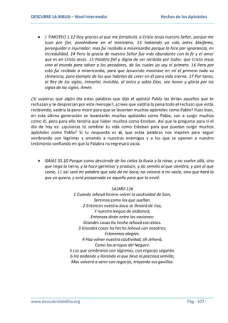 DESCUBRE LA BIBLIA – Nivel Intermedio

Hechos de los Apóstoles

1 TIMOTEO 1.12 Doy gracias al que me fortaleció, a Cristo Jesús nuestro Señor, porque me
tuvo por fiel, poniéndome en el ministerio, 13 habiendo yo sido antes blasfemo,
perseguidor e injuriador; mas fui recibido a misericordia porque lo hice por ignorancia, en
incredulidad. 14 Pero la gracia de nuestro Señor fue más abundante con la fe y el amor
que es en Cristo Jesús. 15 Palabra fiel y digna de ser recibida por todos: que Cristo Jesús
vino al mundo para salvar a los pecadores, de los cuales yo soy el primero. 16 Pero por
esto fui recibido a misericordia, para que Jesucristo mostrase en mí el primero toda su
clemencia, para ejemplo de los que habrían de creer en él para vida eterna. 17 Por tanto,
al Rey de los siglos, inmortal, invisible, al único y sabio Dios, sea honor y gloria por los
siglos de los siglos. Amén.
¿Si supieras que algún día estas palabras que dijo el apóstol Pablo las dirían aquellos que te
rechazan y te desprecian por este mensaje?, ¿crees que valdría la pena todo el rechazo que estás
recibiendo, valdría la pena morir para que se levanten muchos apóstoles como Pablo? Pues bien,
en esta última generación se levantarán muchos apóstoles como Pablo, van a surgir muchos
como él, pero para ello tendría que haber muchos como Esteban. Así que la pregunta para ti el
día de hoy es: ¿quisieras tú sembrar tu vida como Esteban para que puedan surgir muchos
apóstoles como Pablo? Si tu respuesta es sí, que estas palabras nos inspiren para seguir
sembrando con lágrimas y amando a nuestros enemigos y a los que se oponen a nuestro
testimonio confiando en que la Palabra no regresará vacía.

ISAÍAS 55.10 Porque como desciende de los cielos la lluvia y la nieve, y no vuelve allá, sino
que riega la tierra, y la hace germinar y producir, y da semilla al que siembra, y pan al que
come, 11 así será mi palabra que sale de mi boca; no volverá a mí vacía, sino que hará lo
que yo quiero, y será prosperada en aquello para que la envié.
SALMO 126
1 Cuando Jehová hiciere volver la cautividad de Sion,
Seremos como los que sueñan.
2 Entonces nuestra boca se llenará de risa,
Y nuestra lengua de alabanza;
Entonces dirán entre las naciones:
Grandes cosas ha hecho Jehová con éstos.
3 Grandes cosas ha hecho Jehová con nosotros;
Estaremos alegres.
4 Haz volver nuestra cautividad, oh Jehová,
Como los arroyos del Neguev.
5 Los que sembraron con lágrimas, con regocijo segarán.
6 Irá andando y llorando el que lleva la preciosa semilla;
Mas volverá a venir con regocijo, trayendo sus gavillas.

www.descubrelabiblia.org

Pág - 107 -

 