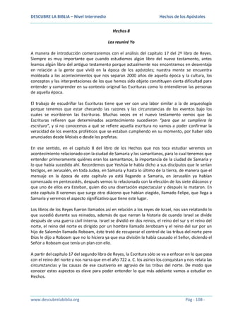 DESCUBRE LA BIBLIA – Nivel Intermedio

Hechos de los Apóstoles
Hechos 8
Los reuniré Yo

A manera de introducción comenzaremos con el análisis del capítulo 17 del 2º libro de Reyes.
Siempre es muy importante que cuando estudiemos algún libro del nuevo testamento, antes
leamos algún libro del antiguo testamento porque actualmente nos encontramos en desventaja
en relación a la gente que vivió en la época de los apóstoles; nuestra mente se encuentra
moldeada a los acontecimientos que nos separan 2000 años de aquella época y la cultura, los
conceptos y las interpretaciones de los que hemos sido objeto constituyen cierta dificultad para
entender y comprender en su contexto original las Escrituras como lo entendieron las personas
de aquella época.
El trabajo de escudriñar las Escrituras tiene que ver con una labor similar a la de arqueología
porque tenemos que estar checando las razones y las circunstancias de los eventos bajo los
cuales se escribieron las Escrituras. Muchas veces en el nuevo testamento vemos que las
Escrituras refieren que determinados acontecimiento sucedieron “para que se cumpliera la
escritura”, y si no conocemos a qué se refiere aquella escritura no vamos a poder confirmar la
veracidad de los eventos proféticos que se estaban cumpliendo en su momento, por haber sido
anunciados desde Moisés o desde los profetas.
En ese sentido, en el capítulo 8 del libro de los Hechos que nos toca estudiar veremos un
acontecimiento relacionado con la ciudad de Samaria y los samaritanos, para lo cual tenemos que
entender primeramente quiénes eran los samaritanos, la importancia de la ciudad de Samaria y
lo que había sucedido ahí. Recordemos que Yeshúa le había dicho a sus discípulos que le serían
testigos, en Jerusalén, en toda Judea, en Samaria y hasta lo último de la tierra, de manera que el
mensaje en la época de este capítulo ya está llegando a Samaria, en Jerusalén ya habían
comenzado en pentecostés, después vemos lo relacionado con la elección de los siete diáconos y
que uno de ellos era Esteban, quien dio una disertación espectacular y después lo mataron. En
este capítulo 8 veremos que surge otro diácono que habían elegido, llamado Felipe, que llega a
Samaria y veremos el aspecto significativo que tiene este lugar.
Los libros de los Reyes fueron llamados así en relación a los reyes de Israel, nos van relatando lo
que sucedió durante sus reinados, además de que narran la historia de cuando Israel se divide
después de una guerra civil interna. Israel se dividió en dos reinos, el reino del sur y el reino del
norte, el reino del norte es dirigido por un hombre llamado Jeroboam y el reino del sur por un
hijo de Salomón llamado Roboam, éste trató de recuperar el control de las tribus del norte pero
Dios le dijo a Roboam que no lo hiciera ya que esa división la había causado el Señor, diciendo el
Señor a Roboam que tenía un plan con ello.
A partir del capítulo 17 del segundo libro de Reyes, la Escritura sólo se va a enfocar en lo que pasa
con el reino del norte y nos narra que en el año 722 a. C. los asirios los conquistan y nos relata las
circunstancias y las causas de ese cautiverio en agravio de las tribus del norte. De modo que
conocer estos aspectos es clave para poder entender lo que más adelante vamos a estudiar en
Hechos.

www.descubrelabiblia.org

Pág - 108 -

 