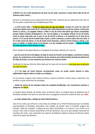 DESCUBRE LA BIBLIA – Nivel Intermedio

Hechos de los Apóstoles

2 REYES 17.1 En el año duodécimo de Acaz rey de Judá, comenzó a reinar Oseas hijo de Ela en
Samaria sobre Israel;…
Samaria se constituyó como capital del reino del norte, mientras que la capital del reino del sur
fue Jerusalén, capital del reino establecida por Dios.
… y reinó nueve años. 2 E hizo lo malo ante los ojos de Jehová, aunque no como los reyes de
Israel que habían sido antes de él. 3 Contra éste subió Salmanasar rey de los asirios; y Oseas fue
hecho su siervo, y le pagaba tributo. 4 Mas el rey de Asiria descubrió que Oseas conspiraba;
porque había enviado embajadores a So, rey de Egipto, y no pagaba tributo al rey de Asiria,
como lo hacía cada año; por lo que el rey de Asiria le detuvo, y le aprisionó en la casa de la
cárcel. 5 Y el rey de Asiria invadió todo el país, y sitió a Samaria, y estuvo sobre ella tres años. 6
En el año nueve de Oseas, el rey de Asiria tomó Samaria, y llevó a Israel cautivo a Asiria, y los
puso en Halah, en Habor junto al río Gozán, y en las ciudades de los medos. 7 Porque los hijos
de Israel pecaron contra Jehová su Dios,…
Pecar, desde el concepto hebreo es transgredir la ley dada a Moisés, (1ª. Juan 3).
… que los sacó de tierra de Egipto, de bajo la mano de Faraón rey de Egipto, y temieron a dioses
ajenos, 8 y anduvieron en los estatutos de las naciones que Jehová había lanzado de delante de
los hijos de Israel, y en los estatutos que hicieron los reyes de Israel…
Cambiaron la ley que Dios les había dado por las leyes de las naciones y las leyes que inventaron
los reyes de Israel.
… 9 Y los hijos de Israel hicieron secretamente cosas no rectas contra Jehová su Dios,
edificándose lugares altos en todas sus ciudades,…
En los montes y lugares altos hicieron altares y hacían sacrificios a dioses falsos, adorando a las
estrellas y otras cuestiones de astrología.
… desde las torres de las atalayas hasta las ciudades fortificadas, 10 y levantaron estatuas e
imágenes de Asera…
La famosa diosa Astarté, de donde viene el término Ishtar, la antigua diosa de Babilonia de la
fertilidad, también se le llama la reina del cielo, los paganos la llaman la madre de dios, etc. LINK;
… en todo collado alto, y debajo de todo árbol frondoso,…
Uno de los cultos que ofrecían a esta diosa era debajo de un árbol frondoso porque los árboles
representaban la fertilidad, adornaban esos árboles de donde viene la tradición pagana del
llamado “árbol de navidad” y debajo de ese árbol sacrificaban a un puerco y esa noche se lo
comían. Este culto lo hacían justamente el 25 de diciembre. Eso es lo que estaban haciendo los
israelitas del norte, esas costumbre las trajeron de Babilonia desde la época de Nimrod, desde
antes de la época de Abraham.

www.descubrelabiblia.org

Pág - 109 -

 