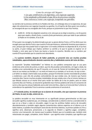 DESCUBRE LA BIBLIA – Nivel Intermedio

Hechos de los Apóstoles

Como los arroyos del Neguev.
5 Los que sembraron con lágrimas, con regocijo segarán.
6 Irá andando y llorando el que lleva la preciosa semilla;
Más volverá a venir con regocijo, trayendo sus gavillas.

La siembra de la preciosa semilla es la Palabra de Dios, sin embargo ésta es la esperanza, de que
algún día volveremos con regocijo trayendo sus gavillas. Es el Espíritu de Dios quien nos enseña y
se encargará de que sus escogidos den fruto, porque es justamente lo que hizo Yeshúa;
JUAN 15.- 16 No me elegisteis vosotros a mí, sino que yo os elegí a vosotros, y os he puesto
para que vayáis y llevéis fruto, y vuestro fruto permanezca; para que todo lo que pidiereis
al Padre en mi nombre, él os lo dé.
Él fue quien nos escogió y ha determinado que por su gracia demos fruto y si Él ha dicho que nos
escogió para que demos fruto y que nuestro fruto permanezca, solamente tenemos que esperar y
orar, porque qué más puede hacer el agricultor si el medio ambiente no depende de él, él ya hizo
su parte, el gran trabajo que implica sembrar su semilla y lo que le queda es esperar en el
Creador y orar para que la lluvia sea buena y buena la cosecha. Bendito sea su nombre por
cuanto Él ha prometido que la cosecha será abundante.
… 3 a quienes también, después de haber padecido, se presentó vivo con muchas pruebas
indubitables, apareciéndoseles durante cuarenta días y hablándoles acerca del reino de Dios…
La expresión “pruebas indubitables” en hebreo es una palabra compuesta que se usa para
evidencias ante cortes de justicia, es decir, que les dio pruebas contundentes, sin lugar a duda, las
pruebas eran contundentes de que Él resucitó, en el caso de Tomás (el incrédulo) dijo: si yo no
viere en sus manos sus heridas y si no meto mi mano en su costado y si no lo veo, no voy a creer…
y el Señor se rebajó a darle todas esas pruebas, porque Él entiende nuestra necesidad de pruebas
y evidencias y por ello dio pruebas contundentes de que estaba vivo, de manera que fueron
cuarenta días, fueron muchas pruebas indubitables de que estaba vivo y fue el mismo tiempo en
que Moisés estuvo en el monte Sinaí para recibir las tablas de la ley en piedra, pero en estos
cuarenta días con Yeshúa, se estuvieron grabando esas mismas palabras de la ley en corazones de
carne y dice que les estuvo hablando acerca del reino de Dios, ¿Qué es el reino de Dios? ¿Cómo lo
entendieron los apóstoles? Eso lo veremos cuando analicemos el versículo 6.
… 4 Y estando juntos, les mandó que no se fueran de Jerusalén, sino que esperasen la promesa
del Padre, la cual, les dijo, oísteis de mí…
La palabra Jerusalén es muy interesante en su significado porque generalmente se dice que
Jerusalén significa ciudad de paz, sin embargo, considerando su destino eterno y considerando lo
que se va a llevar a cabo en Jerusalén, según lo que los profetas hablan acerca de Jerusalén
abundantemente y también según algunos comentaristas rabinos expertos en el idioma y en el
texto hebreo, la palabra Yerushalayim viene de dos términos hebreos, la primera palabra es Yire y
significa verá, observará, presenciará, y la segunda es Shalem y significa pagar, completar,
concluir una transacción, de manera que la palabra Shalom que es la palabra paz, también está
relacionada con pagar, completar, tener Shalom – paz significa estar completo, que significa que

www.descubrelabiblia.org

Pág - 11 -

 