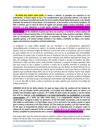 DESCUBRE LA BIBLIA – Nivel Intermedio

Hechos de los Apóstoles

… 34 Hasta hoy hacen como antes: ni temen a Jehová, ni guardan sus estatutos ni sus
ordenanzas, ni hacen según la ley y los mandamientos que prescribió Jehová a los hijos de
Jacob, al cual puso el nombre de Israel; 35 con los cuales Jehová había hecho pacto, y les mandó
diciendo: No temeréis a otros dioses, ni los adoraréis, ni les serviréis, ni les haréis sacrificios. 36
Mas a Jehová, que os sacó de tierra de Egipto con grande poder y brazo extendido, a éste
temeréis, y a éste adoraréis, y a éste haréis sacrificio. 37 Los estatutos y derechos y ley y
mandamientos que os dio por escrito, cuidaréis siempre de ponerlos por obra, y no temeréis a
dioses ajenos. 38 No olvidaréis el pacto que hice con vosotros, ni temeréis a dioses ajenos; 39
mas temed a Jehová vuestro Dios, y él os librará de mano de todos vuestros enemigos. 40 Pero
ellos no escucharon; antes hicieron según su costumbre antigua. 41 Así temieron a Jehová
aquellas gentes, y al mismo tiempo sirvieron a sus ídolos; y también sus hijos y sus nietos,
según como hicieron sus padres, así hacen hasta hoy.
La pregunta es, ¿qué habrá pasado con los bisnietos y las generaciones siguientes?
Lamentablemente la historia se repite y la historia enseña que el hombre no aprende de la
historia. Esta es la historia trágica de Samaria, el reino del norte, se mezclaron, por eso a todos
los que estaban ahí se les llamó los samaritanos, por eso en la actualidad hay comunidades
samaritanas en Israel y por el motivo de que se mezclaron fue por lo que los judíos veían con
menosprecio a los samaritanos, los veían como traidores por haberse apartado del pacto con
Dios. Sin embargo, Dios es misericordioso y Él cumple el pacto y aunque el hombre sea falso,
mentiroso e infiel, sea Dios verás y todo hombre mentiroso; y aunque se hayan apartado, Dios
juró que nunca se iba a apartar y anunció a través de su profeta Jeremías la promesa de
restauración. Esta promesa la encontramos por primera vez con Moisés en Deuteronomio 30, es
Moisés quien anuncia la promesa de manera que los profetas lo único que hacen es reiterar las
palabras que ya Moisés había dicho. Eso es lo que Jeremías dice de manera mucho más amplia
porque había sido testigo del cumplimiento de las maldiciones; a Jeremías le tocó ver que las
tribus del norte ya habían sido llevadas al exilio y el exilio de Judá. Jeremías profetizó alrededor
del año 560 a. C. de manera que si las tribus del norte habían sido llevadas al cautiverio en 722 a.
C. y en el año 586 se llevó a cabo el cautiverio de Judá, significa que Jeremías fue testigo de
ambos cautiverios.
JEREMÍAS 30.18 Así ha dicho Jehová: He aquí yo hago volver los cautivos de las tiendas de
Jacob, y de sus tiendas tendré misericordia, y la ciudad será edificada sobre su colina, y el
templo será asentado según su forma. 19 Y saldrá de ellos acción de gracias, y voz de nación
que está en regocijo, y los multiplicaré, y no serán disminuidos; los multiplicaré, y no serán
menoscabados. 20 Y serán sus hijos como antes, y su congregación delante de mí será
confirmada; y castigaré a todos sus opresores. 21 De ella saldrá su príncipe, y de en medio de
ella saldrá su señoreador; y le haré llegar cerca, y él se acercará a mí; porque ¿quién es aquel
que se atreve a acercarse a mí? Dice Jehová. 22 Y me seréis por pueblo, y yo seré vuestro Dios.
23 He aquí, la tempestad de Jehová sale con furor; la tempestad que se prepara, sobre la
cabeza de los impíos reposará. 24 No se calmará el ardor de la ira de Jehová, hasta que haya
hecho y cumplido los pensamientos de su corazón; en el fin de los días entenderéis esto.
Esto quiere decir que los juicios de Israel en relación a todo lo que le pasó no se iba a entender
hasta el fin de los días, no es que nosotros seamos mejores, simplemente que Dios dispuso que
en estos tiempos nosotros entendiéramos estas cosas.
www.descubrelabiblia.org

Pág - 112 -

 