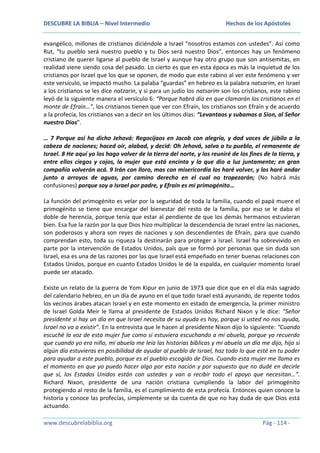 DESCUBRE LA BIBLIA – Nivel Intermedio

Hechos de los Apóstoles

evangélico, millones de cristianos diciéndole a Israel “nosotros estamos con ustedes”. Así como
Rut, “tu pueblo será nuestro pueblo y tu Dios será nuestro Dios”, entonces hay un fenómeno
cristiano de querer ligarse al pueblo de Israel y aunque hay otro grupo que son antisemitas, en
realidad viene siendo cosa del pasado. Lo cierto es que en esta época es más la inquietud de los
cristianos por Israel que los que se oponen, de modo que este rabino al ver este fenómeno y ver
este versículo, se impactó mucho. La palaba “guardas” en hebreo es la palabra natsarim, en Israel
a los cristianos se les dice natzarin, y si para un judío los natsarim son los cristianos, este rabino
leyó de la siguiente manera el versículo 6: “Porque habrá día en que clamarán los cristianos en el
monte de Efraín…”, los cristianos tienen que ver con Efraín, los cristianos son Efraín y de acuerdo
a la profecía, los cristianos van a decir en los últimos días: “Levantaos y subamos a Sion, al Señor
nuestro Dios”.
… 7 Porque así ha dicho Jehová: Regocijaos en Jacob con alegría, y dad voces de júbilo a la
cabeza de naciones; haced oír, alabad, y decid: Oh Jehová, salva a tu pueblo, el remanente de
Israel. 8 He aquí yo los hago volver de la tierra del norte, y los reuniré de los fines de la tierra, y
entre ellos ciegos y cojos, la mujer que está encinta y la que dio a luz juntamente; en gran
compañía volverán acá. 9 Irán con lloro, mas con misericordia los haré volver, y los haré andar
junto a arroyos de aguas, por camino derecho en el cual no tropezarán; (No habrá más
confusiones) porque soy a Israel por padre, y Efraín es mi primogénito…
La función del primogénito es velar por la seguridad de toda la familia, cuando el papá muere el
primogénito se tiene que encargar del bienestar del resto de la familia, por eso se le daba el
doble de herencia, porque tenía que estar al pendiente de que los demás hermanos estuvieran
bien. Esa fue la razón por la que Dios hizo multiplicar la descendencia de Israel entre las naciones,
son poderosos y ahora son reyes de naciones y son descendientes de Efraín, para que cuando
comprendan esto, toda su riqueza la destinarán para proteger a Israel. Israel ha sobrevivido en
parte por la intervención de Estados Unidos, país que se formó por personas que sin duda son
Israel, esa es una de las razones por las que Israel está empeñado en tener buenas relaciones con
Estados Unidos, porque en cuanto Estados Unidos le dé la espalda, en cualquier momento Israel
puede ser atacado.
Existe un relato de la guerra de Yom Kipur en junio de 1973 que dice que en el día más sagrado
del calendario hebreo, en un día de ayuno en el que todo Israel está ayunando, de repente todos
los vecinos árabes atacan Israel y en este momento en estado de emergencia, la primer ministro
de Israel Golda Meir le llama al presidente de Estados Unidos Richard Nixon y le dice: “Señor
presidente si hay un día en que Israel necesita de su ayuda es hoy, porque si usted no nos ayuda,
Israel no va a existir”. En la entrevista que le hacen al presidente Nixon dijo lo siguiente: “Cuando
escuché la voz de esta mujer fue como si estuviera escuchando a mi abuela, porque yo recuerdo
que cuando yo era niño, mi abuela me leía las historias bíblicas y mi abuela un día me dijo, hijo si
algún día estuvieras en posibilidad de ayudar al pueblo de Israel, haz todo lo que esté en tu poder
para ayudar a este pueblo, porque es el pueblo escogido de Dios. Cuando esta mujer me llama es
el momento en que yo puedo hacer algo por esta nación y por supuesto que no dudé en decirle
que sí, los Estados Unidos están con ustedes y van a recibir todo el apoyo que necesitan…”.
Richard Nixon, presidente de una nación cristiana cumpliendo la labor del primogénito
protegiendo al resto de la familia, es el cumplimiento de esta profecía. Entonces quien conoce la
historia y conoce las profecías, simplemente se da cuenta de que no hay duda de que Dios está
actuando.
www.descubrelabiblia.org

Pág - 114 -

 