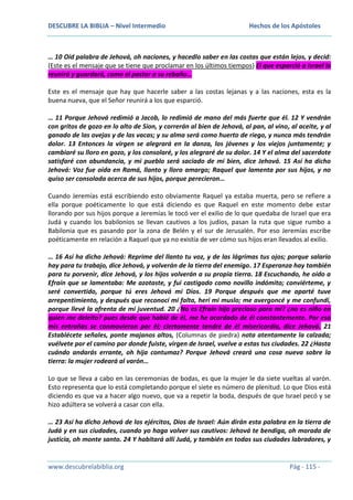 DESCUBRE LA BIBLIA – Nivel Intermedio

Hechos de los Apóstoles

… 10 Oíd palabra de Jehová, oh naciones, y hacedlo saber en las costas que están lejos, y decid:
(Este es el mensaje que se tiene que proclamar en los últimos tiempos) El que esparció a Israel lo
reunirá y guardará, como el pastor a su rebaño…
Este es el mensaje que hay que hacerle saber a las costas lejanas y a las naciones, esta es la
buena nueva, que el Señor reunirá a los que esparció.
… 11 Porque Jehová redimió a Jacob, lo redimió de mano del más fuerte que él. 12 Y vendrán
con gritos de gozo en lo alto de Sion, y correrán al bien de Jehová, al pan, al vino, al aceite, y al
ganado de las ovejas y de las vacas; y su alma será como huerto de riego, y nunca más tendrán
dolor. 13 Entonces la virgen se alegrará en la danza, los jóvenes y los viejos juntamente; y
cambiaré su lloro en gozo, y los consolaré, y los alegraré de su dolor. 14 Y el alma del sacerdote
satisfaré con abundancia, y mi pueblo será saciado de mi bien, dice Jehová. 15 Así ha dicho
Jehová: Voz fue oída en Ramá, llanto y lloro amargo; Raquel que lamenta por sus hijos, y no
quiso ser consolada acerca de sus hijos, porque perecieron…
Cuando Jeremías está escribiendo esto obviamente Raquel ya estaba muerta, pero se refiere a
ella porque poéticamente lo que está diciendo es que Raquel en este momento debe estar
llorando por sus hijos porque a Jeremías le tocó ver el exilio de lo que quedaba de Israel que era
Judá y cuando los babilonios se llevan cautivos a los judíos, pasan la ruta que sigue rumbo a
Babilonia que es pasando por la zona de Belén y el sur de Jerusalén. Por eso Jeremías escribe
poéticamente en relación a Raquel que ya no existía de ver cómo sus hijos eran llevados al exilio.
… 16 Así ha dicho Jehová: Reprime del llanto tu voz, y de las lágrimas tus ojos; porque salario
hay para tu trabajo, dice Jehová, y volverán de la tierra del enemigo. 17 Esperanza hay también
para tu porvenir, dice Jehová, y los hijos volverán a su propia tierra. 18 Escuchando, he oído a
Efraín que se lamentaba: Me azotaste, y fui castigado como novillo indómito; conviérteme, y
seré convertido, porque tú eres Jehová mi Dios. 19 Porque después que me aparté tuve
arrepentimiento, y después que reconocí mi falta, herí mi muslo; me avergoncé y me confundí,
porque llevé la afrenta de mi juventud. 20 ¿No es Efraín hijo precioso para mí? ¿no es niño en
quien me deleito? pues desde que hablé de él, me he acordado de él constantemente. Por eso
mis entrañas se conmovieron por él; ciertamente tendré de él misericordia, dice Jehová. 21
Establécete señales, ponte majanos altos, (Columnas de piedra) nota atentamente la calzada;
vuélvete por el camino por donde fuiste, virgen de Israel, vuelve a estas tus ciudades. 22 ¿Hasta
cuándo andarás errante, oh hija contumaz? Porque Jehová creará una cosa nueva sobre la
tierra: la mujer rodeará al varón…
Lo que se lleva a cabo en las ceremonias de bodas, es que la mujer le da siete vueltas al varón.
Esto representa que lo está completando porque el siete es número de plenitud. Lo que Dios está
diciendo es que va a hacer algo nuevo, que va a repetir la boda, después de que Israel pecó y se
hizo adúltera se volverá a casar con ella.
… 23 Así ha dicho Jehová de los ejércitos, Dios de Israel: Aún dirán esta palabra en la tierra de
Judá y en sus ciudades, cuando yo haga volver sus cautivos: Jehová te bendiga, oh morada de
justicia, oh monte santo. 24 Y habitará allí Judá, y también en todas sus ciudades labradores, y

www.descubrelabiblia.org

Pág - 115 -

 