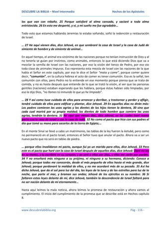 DESCUBRE LA BIBLIA – Nivel Intermedio

Hechos de los Apóstoles

los que van con rebaño. 25 Porque satisfaré al alma cansada, y saciaré a toda alma
entristecida. 26 En esto me desperté, y vi, y mi sueño me fue agradable…
Todo esto que estamos hablando Jeremías lo estaba soñando, soñó la redención y restauración
de Israel.
… 27 He aquí vienen días, dice Jehová, en que sembraré la casa de Israel y la casa de Judá de
simiente de hombre y de simiente de animal…
En aquel tiempo, el animal era sinónimo de las naciones porque no tenían instrucción de Dios y al
no tenerla se guían por instintos, como animales, entonces lo que está diciendo Dios que va a
mezclar la semilla de Israel con las naciones, por eso la visión del lienzo de Pedro, por eso vio
toda clase de animales impuros. Eso representa esta mezcla de Israel con las naciones de la que
habla el Señor en este capítulo, por eso le dice el Señor “mata y come”, porque comer quiere
decir, “comunión”, en la cultura hebrea el acto de comer es tener comunión. Esa es la señal, ten
comunión con ellos, pero Pedro no lo entiende en ese momento porque piensa que se trata de
comida, y no es hasta después que entiende de lo que se trató la visión, al ver que las personas
gentiles (naciones) estaban esperando que les hablara, porque éstas habían sido limpiadas, por
eso le dijo Dios, “no llames tú inmundo lo que yo he limpiado”.
… 28 Y así como tuve cuidado de ellos para arrancar y derribar, y trastornar y perder y afligir,
tendré cuidado de ellos para edificar y plantar, dice Jehová. 29 En aquellos días no dirán más:
Los padres comieron las uvas agrias y los dientes de los hijos tienen la dentera, 30 sino que
cada cual morirá por su propia maldad; los dientes de todo hombre que comiere las uvas
agrias, tendrán la dentera. 31 He aquí que vienen días, dice Jehová, en los cuales haré nuevo
pacto con la casa de Israel y con la casa de Judá. 32 No como el pacto que hice con sus padres el
día que tomé su mano para sacarlos de la tierra de Egipto;…
En el monte Sinaí se llevó a cabo un matrimonio, las tablas de la ley fueron la ketubá, pero como
no permaneció en el pacto Israel, entonces el Señor tuvo que anular el pacto. Ahora va a ser un
nuevo pacto que no será en tablas de piedra.
… porque ellos invalidaron mi pacto, aunque fui yo un marido para ellos, dice Jehová. 33 Pero
este es el pacto que haré con la casa de Israel después de aquellos días, dice Jehová: Daré mi ley
en su mente, y la escribiré en su corazón; y yo seré a ellos por Dios, y ellos me serán por pueblo.
34 Y no enseñará más ninguno a su prójimo, ni ninguno a su hermano, diciendo: Conoce a
Jehová; porque todos me conocerán, desde el más pequeño de ellos hasta el más grande, dice
Jehová; porque perdonaré la maldad de ellos, y no me acordaré más de su pecado. 35 Así ha
dicho Jehová, que da el sol para luz del día, las leyes de la luna y de las estrellas para luz de la
noche, que parte el mar, y braman sus ondas; Jehová de los ejércitos es su nombre: 36 Si
faltaren estas leyes delante de mí, dice Jehová, también la descendencia de Israel faltará para
no ser nación delante de mí eternamente…
Hasta aquí leímos la mala noticia, ahora leímos la promesa de restauración y ahora vamos al
cumplimiento. El inicio del cumplimiento de la promesa que se describe está en Hechos capítulo
8.

www.descubrelabiblia.org

Pág - 116 -

 