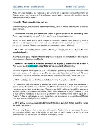 DESCUBRE LA BIBLIA – Nivel Intermedio

Hechos de los Apóstoles

Ahora veremos el proceso de restauración de Samaria; en el capítulo 7 vimos el testimonio de
Esteban, vimos cómo lo matan y cómo un hombre que sería pieza clave para los gentiles consintió
en ese momento en su muerte;
Hechos 8.1 Y Saulo consentía en su muerte…
Esteban era griego, era de los que estaban retornando, Saulo se opone, está enojado, se opone a
aquel mensaje.
… En aquel día hubo una gran persecución contra la iglesia que estaba en Jerusalén; y todos
fueron esparcidos por las tierras de Judea y de Samaria, salvo los apóstoles…
Yeshúa les había dicho que le serían testigos en Jerusalén, en toda Judea, Samaria y hasta lo
último de la tierra, pero no se movieron de Jerusalén, de manera que tuvo que venir toda esta
persecución para que fueran a esas regiones, por eso se van a Judea y a Samaria.
… 2 Y hombres piadosos llevaron a enterrar a Esteban, e hicieron gran llanto sobre él. 3 Y Saulo
asolaba la iglesia,…
Ya vimos que la iglesia simplemente es la congregación, los que son llamados fuera desde que se
encontraban en el desierto con Moisés.
… y entrando casa por casa, arrastraba a hombres y a mujeres, y los entregaba en la cárcel. 4
Pero los que fueron esparcidos iban por todas partes anunciando el evangelio…
Ese fue el propósito de la dispersión, que a donde quiera que iban predicaban el mensaje. Si nos
ponemos a pensar en la razón por la que Dios esparce desde el principio la simiente de Abraham
vemos que es con ese propósito, de que una vez que entendiste el mensaje, ahora espárcelo.
… 5 Entonces Felipe, descendiendo a la ciudad de Samaria, les predicaba a Cristo…
Los samaritanos ya habían creído el mensaje del Mesías, porque es la mujer samaritana con la
que se entrevista Yeshúa y da testimonio del Mesías. Recordemos que esa mujer samaritana
representa la mezcla de la que vimos en 2 Reyes porque había tenido varios maridos, representa
a la multitud de Israel que está confundida. Yeshúa dijo que le era necesario ir a Samaria, la razón
es que Samaria representa a las naciones y sabía que las naciones tienen sed de agua, de la
Palabra. Yeshúa le pidió agua a la mujer samaritana; los samaritanos ya tenían idea del Mesías,
pero aquí vemos que Felipe les está hablando.
… 6 Y la gente, unánime, escuchaba atentamente las cosas que decía Felipe, oyendo y viendo
las señales que hacía…
Primero oían y después veían, es necesario primero oír la Palabra. Si es que quieres ver las obras
de Dios primero tienes que oír la palabra de Dios. Hoy en día el énfasis es al revés, la gente
primero quiere ver los milagros, sin embargo primero hay que oír.

www.descubrelabiblia.org

Pág - 117 -

 